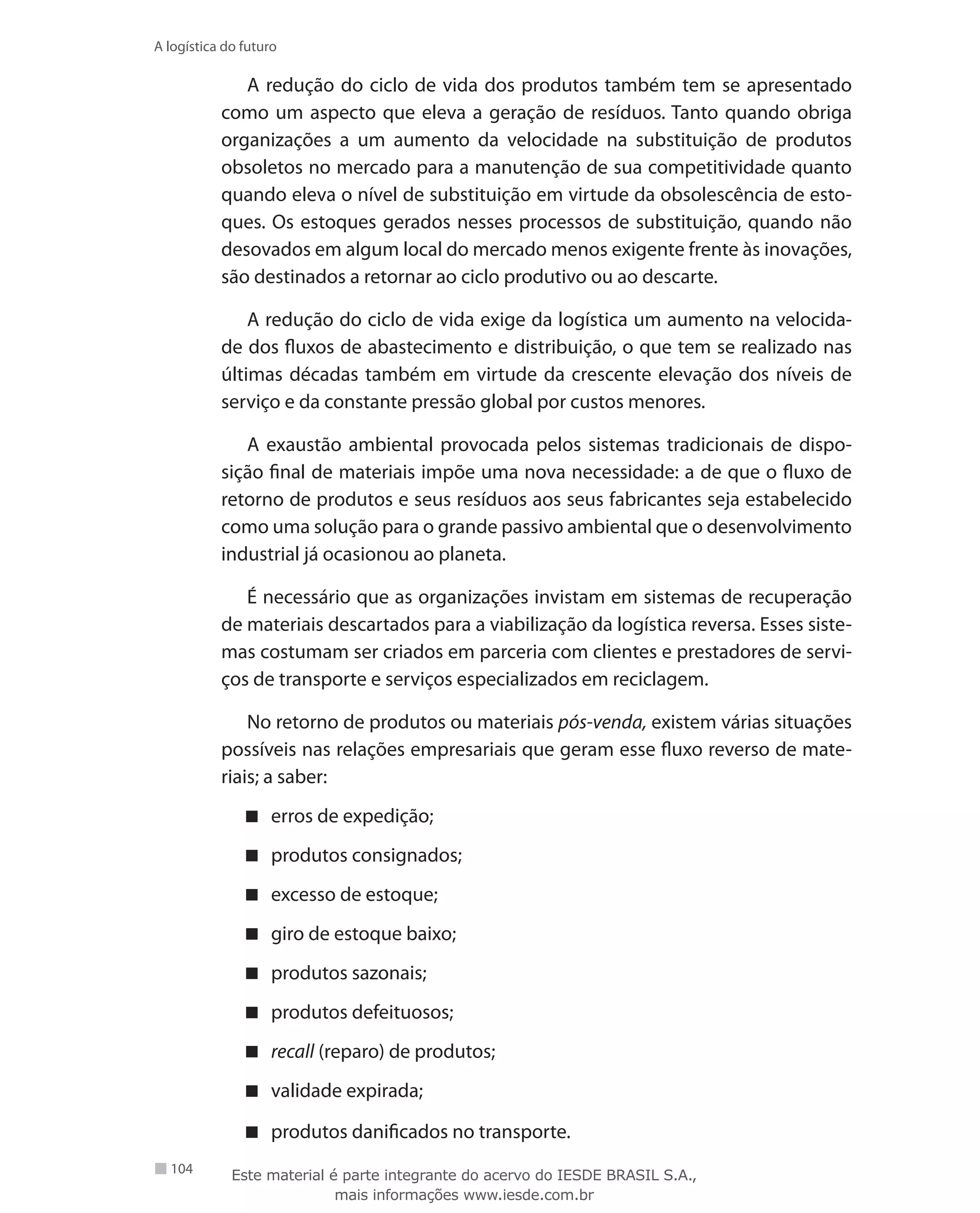 104
A logística do futuro
A redução do ciclo de vida dos produtos também tem se apresentado
como um aspecto que eleva a geração de resíduos. Tanto quando obriga
organizações a um aumento da velocidade na substituição de produtos
obsoletos no mercado para a manutenção de sua competitividade quanto
quando eleva o nível de substituição em virtude da obsolescência de esto-
ques. Os estoques gerados nesses processos de substituição, quando não
desovados em algum local do mercado menos exigente frente às inovações,
são destinados a retornar ao ciclo produtivo ou ao descarte.
A redução do ciclo de vida exige da logística um aumento na velocida-
de dos fluxos de abastecimento e distribuição, o que tem se realizado nas
últimas décadas também em virtude da crescente elevação dos níveis de
serviço e da constante pressão global por custos menores.
A exaustão ambiental provocada pelos sistemas tradicionais de dispo-
sição final de materiais impõe uma nova necessidade: a de que o fluxo de
retorno de produtos e seus resíduos aos seus fabricantes seja estabelecido
como uma solução para o grande passivo ambiental que o desenvolvimento
industrial já ocasionou ao planeta.
É necessário que as organizações invistam em sistemas de recuperação
de materiais descartados para a viabilização da logística reversa. Esses siste-
mas costumam ser criados em parceria com clientes e prestadores de servi-
ços de transporte e serviços especializados em reciclagem.
No retorno de produtos ou materiais pós-venda, existem várias situações
possíveis nas relações empresariais que geram esse fluxo reverso de mate-
riais; a saber:
erros de expedição;
produtos consignados;
excesso de estoque;
giro de estoque baixo;
produtos sazonais;
produtos defeituosos;
recall (reparo) de produtos;
validade expirada;
produtos danificados no transporte.
Este material é parte integrante do acervo do IESDE BRASIL S.A.,
mais informações www.iesde.com.br
 
