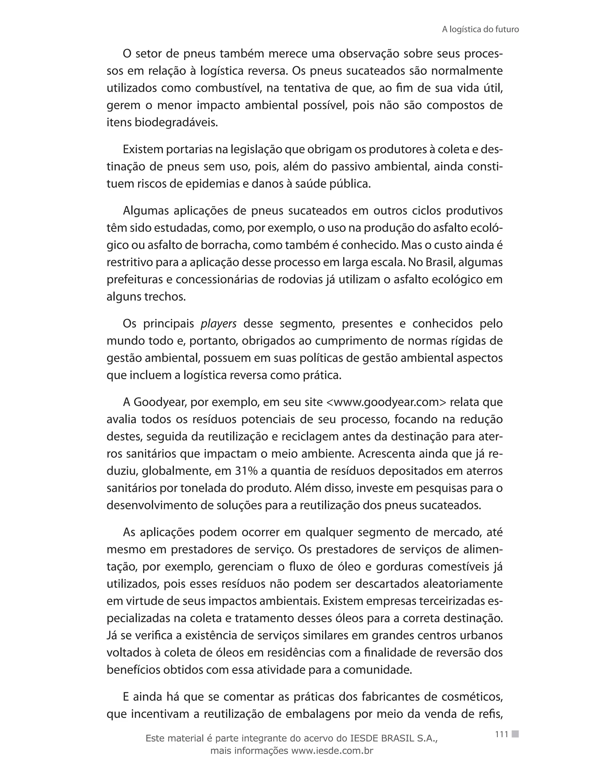 A logística do futuro
111
O setor de pneus também merece uma observação sobre seus proces-
sos em relação à logística reversa. Os pneus sucateados são normalmente
utilizados como combustível, na tentativa de que, ao fim de sua vida útil,
gerem o menor impacto ambiental possível, pois não são compostos de
itens biodegradáveis.
Existem portarias na legislação que obrigam os produtores à coleta e des-
tinação de pneus sem uso, pois, além do passivo ambiental, ainda consti-
tuem riscos de epidemias e danos à saúde pública.
Algumas aplicações de pneus sucateados em outros ciclos produtivos
têm sido estudadas, como, por exemplo, o uso na produção do asfalto ecoló-
gico ou asfalto de borracha, como também é conhecido. Mas o custo ainda é
restritivo para a aplicação desse processo em larga escala. No Brasil, algumas
prefeituras e concessionárias de rodovias já utilizam o asfalto ecológico em
alguns trechos.
Os principais players desse segmento, presentes e conhecidos pelo
mundo todo e, portanto, obrigados ao cumprimento de normas rígidas de
gestão ambiental, possuem em suas políticas de gestão ambiental aspectos
que incluem a logística reversa como prática.
A Goodyear, por exemplo, em seu site www.goodyear.com relata que
avalia todos os resíduos potenciais de seu processo, focando na redução
destes, seguida da reutilização e reciclagem antes da destinação para ater-
ros sanitários que impactam o meio ambiente. Acrescenta ainda que já re-
duziu, globalmente, em 31% a quantia de resíduos depositados em aterros
sanitários por tonelada do produto. Além disso, investe em pesquisas para o
desenvolvimento de soluções para a reutilização dos pneus sucateados.
As aplicações podem ocorrer em qualquer segmento de mercado, até
mesmo em prestadores de serviço. Os prestadores de serviços de alimen-
tação, por exemplo, gerenciam o fluxo de óleo e gorduras comestíveis já
utilizados, pois esses resíduos não podem ser descartados aleatoriamente
em virtude de seus impactos ambientais. Existem empresas terceirizadas es-
pecializadas na coleta e tratamento desses óleos para a correta destinação.
Já se verifica a existência de serviços similares em grandes centros urbanos
voltados à coleta de óleos em residências com a finalidade de reversão dos
benefícios obtidos com essa atividade para a comunidade.
E ainda há que se comentar as práticas dos fabricantes de cosméticos,
que incentivam a reutilização de embalagens por meio da venda de refis,
Este material é parte integrante do acervo do IESDE BRASIL S.A.,
mais informações www.iesde.com.br
 