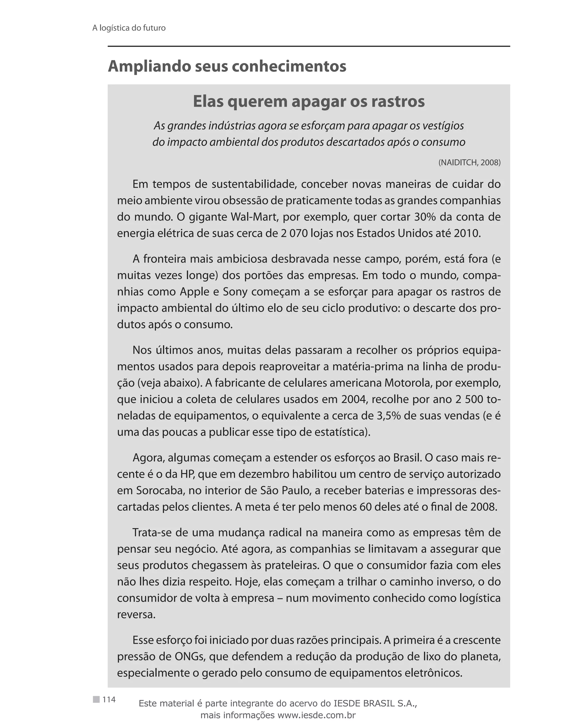 114
A logística do futuro
Ampliando seus conhecimentos
Elas querem apagar os rastros
As grandes indústrias agora se esforçam para apagar os vestígios
do impacto ambiental dos produtos descartados após o consumo
(NAIDITCH, 2008)
Em tempos de sustentabilidade, conceber novas maneiras de cuidar do
meio ambiente virou obsessão de praticamente todas as grandes companhias
do mundo. O gigante Wal-Mart, por exemplo, quer cortar 30% da conta de
energia elétrica de suas cerca de 2 070 lojas nos Estados Unidos até 2010.
A fronteira mais ambiciosa desbravada nesse campo, porém, está fora (e
muitas vezes longe) dos portões das empresas. Em todo o mundo, compa-
nhias como Apple e Sony começam a se esforçar para apagar os rastros de
impacto ambiental do último elo de seu ciclo produtivo: o descarte dos pro-
dutos após o consumo.
Nos últimos anos, muitas delas passaram a recolher os próprios equipa-
mentos usados para depois reaproveitar a matéria-prima na linha de produ-
ção (veja abaixo). A fabricante de celulares americana Motorola, por exemplo,
que iniciou a coleta de celulares usados em 2004, recolhe por ano 2 500 to-
neladas de equipamentos, o equivalente a cerca de 3,5% de suas vendas (e é
uma das poucas a publicar esse tipo de estatística).
Agora, algumas começam a estender os esforços ao Brasil. O caso mais re-
cente é o da HP, que em dezembro habilitou um centro de serviço autorizado
em Sorocaba, no interior de São Paulo, a receber baterias e impressoras des-
cartadas pelos clientes. A meta é ter pelo menos 60 deles até o final de 2008.
Trata-se de uma mudança radical na maneira como as empresas têm de
pensar seu negócio. Até agora, as companhias se limitavam a assegurar que
seus produtos chegassem às prateleiras. O que o consumidor fazia com eles
não lhes dizia respeito. Hoje, elas começam a trilhar o caminho inverso, o do
consumidor de volta à empresa – num movimento conhecido como logística
reversa.
Esse esforço foi iniciado por duas razões principais. A primeira é a crescente
pressão de ONGs, que defendem a redução da produção de lixo do planeta,
especialmente o gerado pelo consumo de equipamentos eletrônicos.
Este material é parte integrante do acervo do IESDE BRASIL S.A.,
mais informações www.iesde.com.br
 