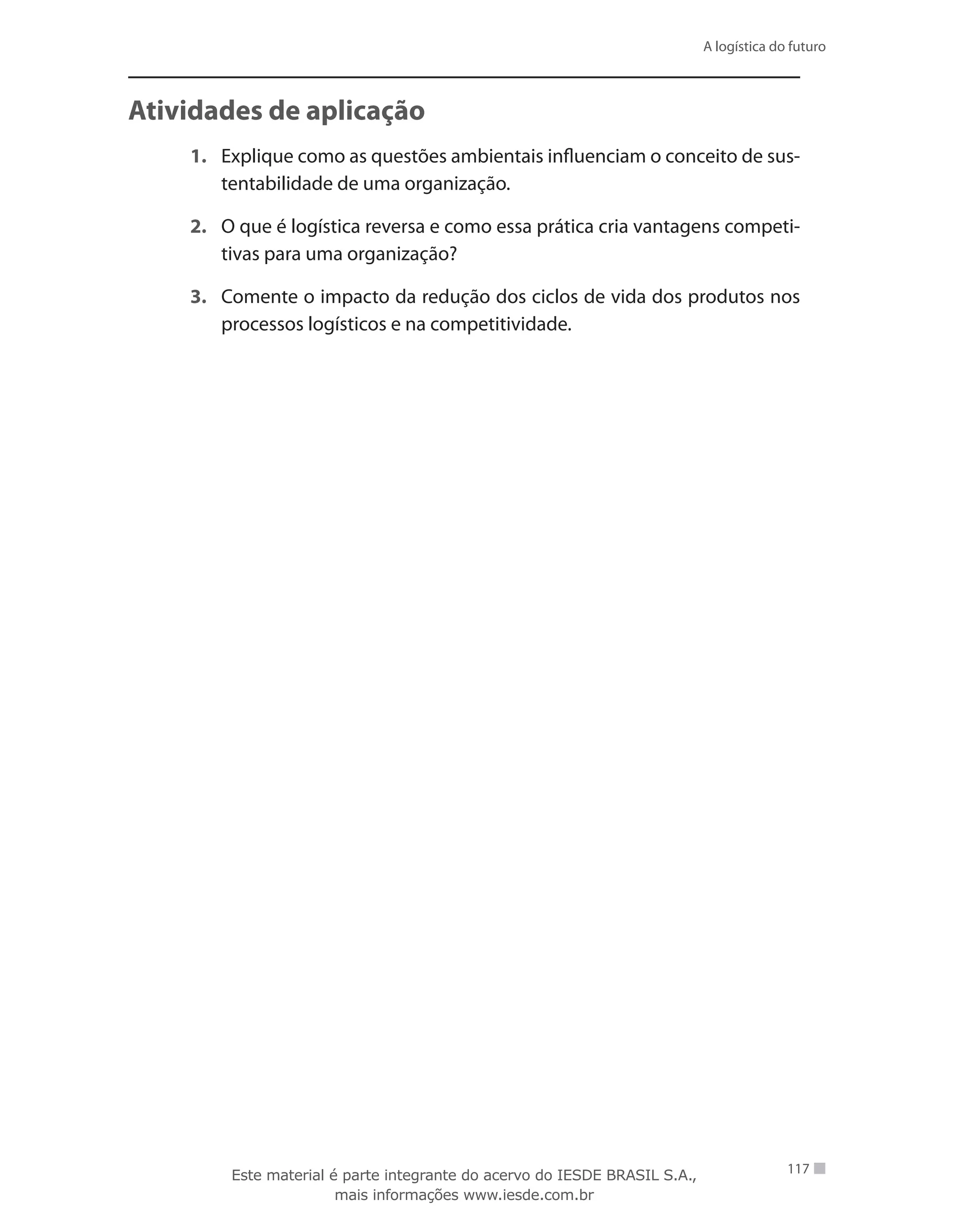 A logística do futuro
117
Atividades de aplicação
1.	 Explique como as questões ambientais influenciam o conceito de sus-
tentabilidade de uma organização.
2.	 O que é logística reversa e como essa prática cria vantagens competi-
tivas para uma organização?
3.	 Comente o impacto da redução dos ciclos de vida dos produtos nos
processos logísticos e na competitividade.
Este material é parte integrante do acervo do IESDE BRASIL S.A.,
mais informações www.iesde.com.br
 