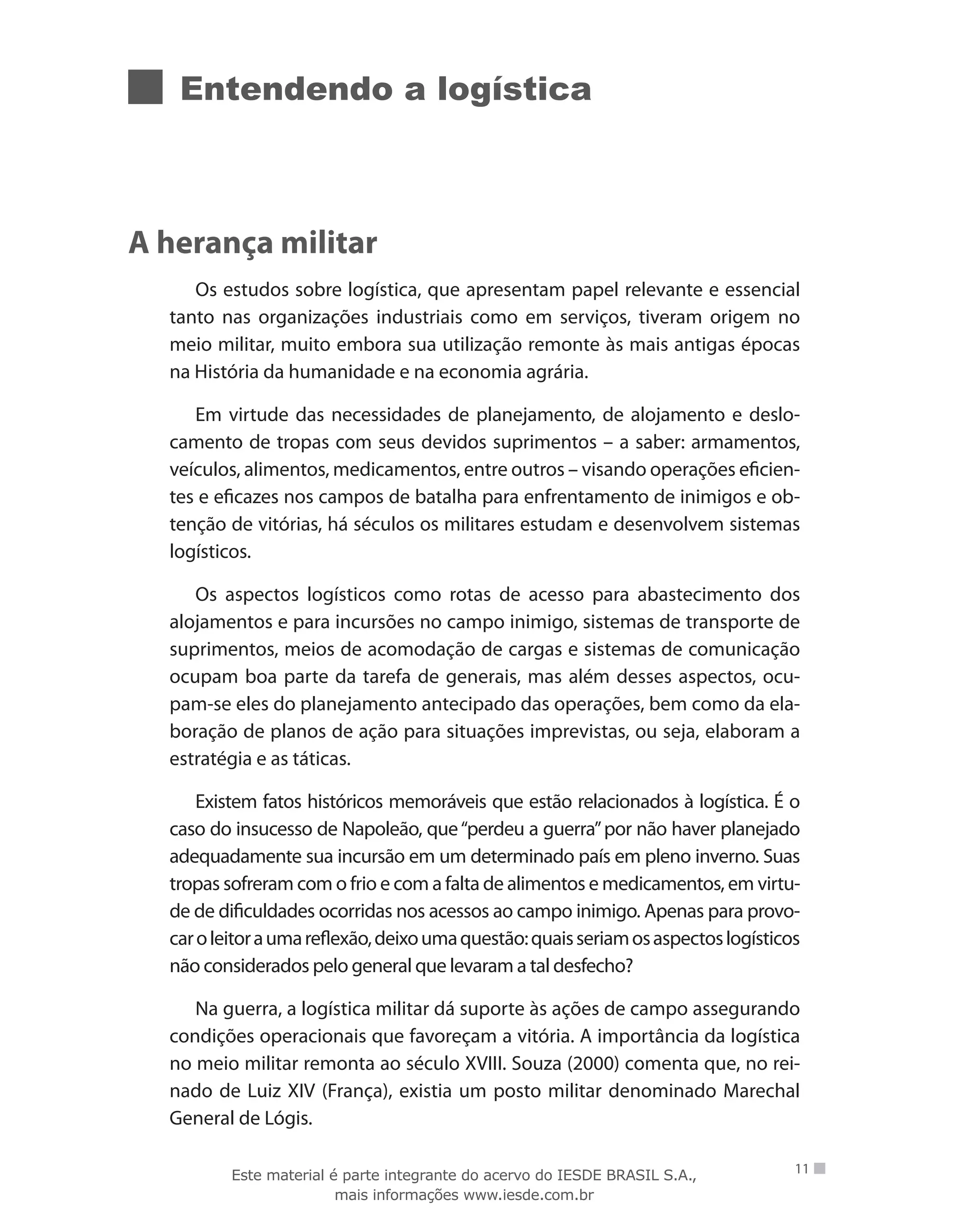 Entendendo a logística
A herança militar
Os estudos sobre logística, que apresentam papel relevante e essencial
tanto nas organizações industriais como em serviços, tiveram origem no
meio militar, muito embora sua utilização remonte às mais antigas épocas
na História da humanidade e na economia agrária.
Em virtude das necessidades de planejamento, de alojamento e deslo-
camento de tropas com seus devidos suprimentos – a saber: armamentos,
veículos, alimentos, medicamentos, entre outros – visando operações eficien-
tes e eficazes nos campos de batalha para enfrentamento de inimigos e ob-
tenção de vitórias, há séculos os militares estudam e desenvolvem sistemas
logísticos.
Os aspectos logísticos como rotas de acesso para abastecimento dos
alojamentos e para incursões no campo inimigo, sistemas de transporte de
suprimentos, meios de acomodação de cargas e sistemas de comunicação
ocupam boa parte da tarefa de generais, mas além desses aspectos, ocu-
pam-se eles do planejamento antecipado das operações, bem como da ela-
boração de planos de ação para situações imprevistas, ou seja, elaboram a
estratégia e as táticas.
Existem fatos históricos memoráveis que estão relacionados à logística. É o
caso do insucesso de Napoleão, que“perdeu a guerra”por não haver planejado
adequadamente sua incursão em um determinado país em pleno inverno. Suas
tropas sofreram com o frio e com a falta de alimentos e medicamentos, em virtu-
de de dificuldades ocorridas nos acessos ao campo inimigo. Apenas para provo-
caroleitoraumareflexão,deixoumaquestão:quaisseriamosaspectoslogísticos
não considerados pelo general que levaram a tal desfecho?
Na guerra, a logística militar dá suporte às ações de campo assegurando
condições operacionais que favoreçam a vitória. A importância da logística
no meio militar remonta ao século XVIII. Souza (2000) comenta que, no rei-
nado de Luiz XIV (França), existia um posto militar denominado Marechal
General de Lógis.
11Este material é parte integrante do acervo do IESDE BRASIL S.A.,
mais informações www.iesde.com.br
 