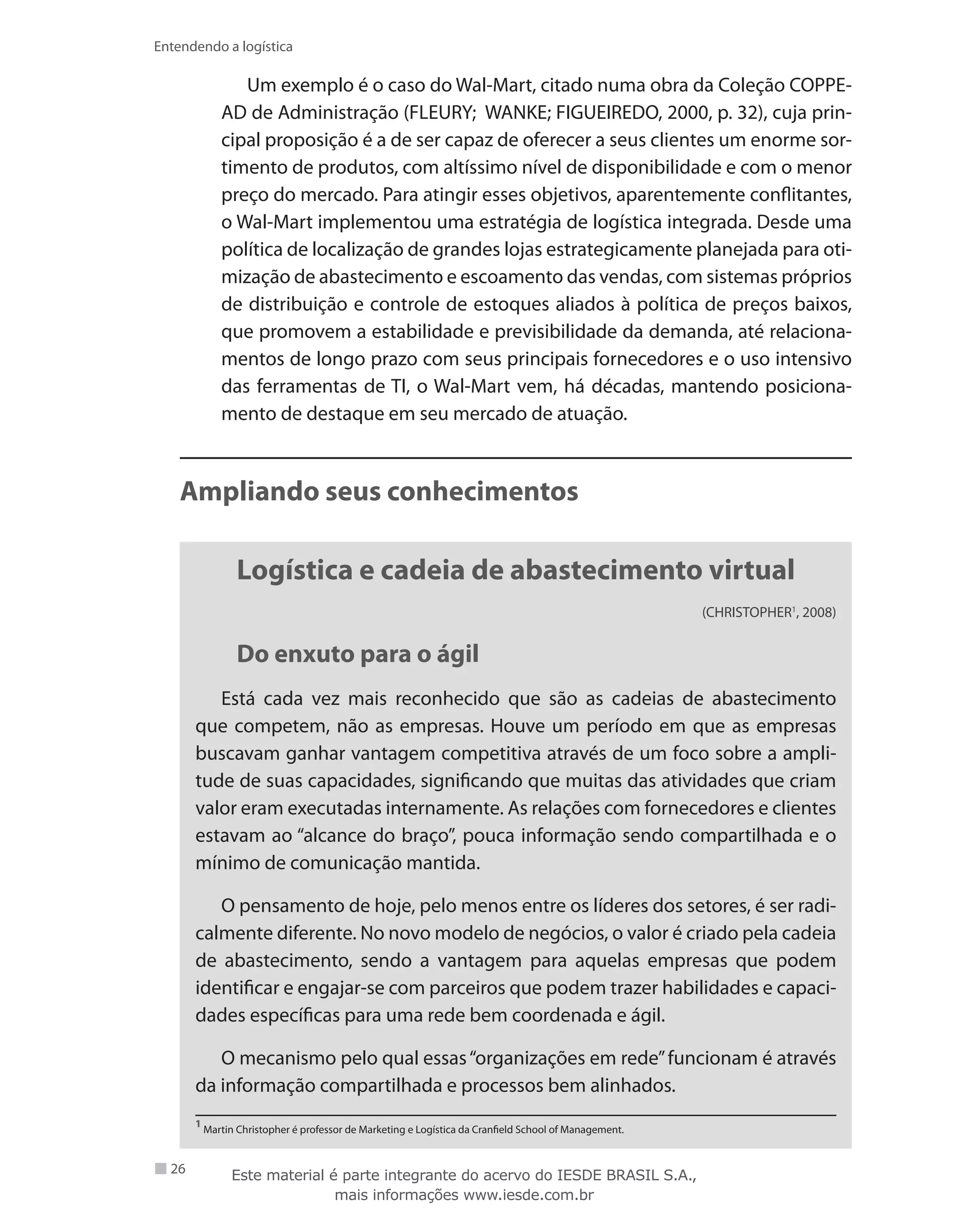 26
Entendendo a logística
Um exemplo é o caso do Wal-Mart, citado numa obra da Coleção COPPE-
AD de Administração (FLEURY; WANKE; FIGUEIREDO, 2000, p. 32), cuja prin-
cipal proposição é a de ser capaz de oferecer a seus clientes um enorme sor-
timento de produtos, com altíssimo nível de disponibilidade e com o menor
preço do mercado. Para atingir esses objetivos, aparentemente conflitantes,
o Wal-Mart implementou uma estratégia de logística integrada. Desde uma
política de localização de grandes lojas estrategicamente planejada para oti-
mização de abastecimento e escoamento das vendas, com sistemas próprios
de distribuição e controle de estoques aliados à política de preços baixos,
que promovem a estabilidade e previsibilidade da demanda, até relaciona-
mentos de longo prazo com seus principais fornecedores e o uso intensivo
das ferramentas de TI, o Wal-Mart vem, há décadas, mantendo posiciona-
mento de destaque em seu mercado de atuação.
Ampliando seus conhecimentos
Logística e cadeia de abastecimento virtual
(CHRISTOPHER1
, 2008)
Do enxuto para o ágil
Está cada vez mais reconhecido que são as cadeias de abastecimento
que competem, não as empresas. Houve um período em que as empresas
buscavam ganhar vantagem competitiva através de um foco sobre a ampli-
tude de suas capacidades, significando que muitas das atividades que criam
valor eram executadas internamente. As relações com fornecedores e clientes
estavam ao “alcance do braço”, pouca informação sendo compartilhada e o
mínimo de comunicação mantida.
O pensamento de hoje, pelo menos entre os líderes dos setores, é ser radi-
calmente diferente. No novo modelo de negócios, o valor é criado pela cadeia
de abastecimento, sendo a vantagem para aquelas empresas que podem
identificar e engajar-se com parceiros que podem trazer habilidades e capaci-
dades específicas para uma rede bem coordenada e ágil.
O mecanismo pelo qual essas“organizações em rede”funcionam é através
da informação compartilhada e processos bem alinhados.
1
Martin Christopher é professor de Marketing e Logística da Cranfield School of Management.
Este material é parte integrante do acervo do IESDE BRASIL S.A.,
mais informações www.iesde.com.br
 