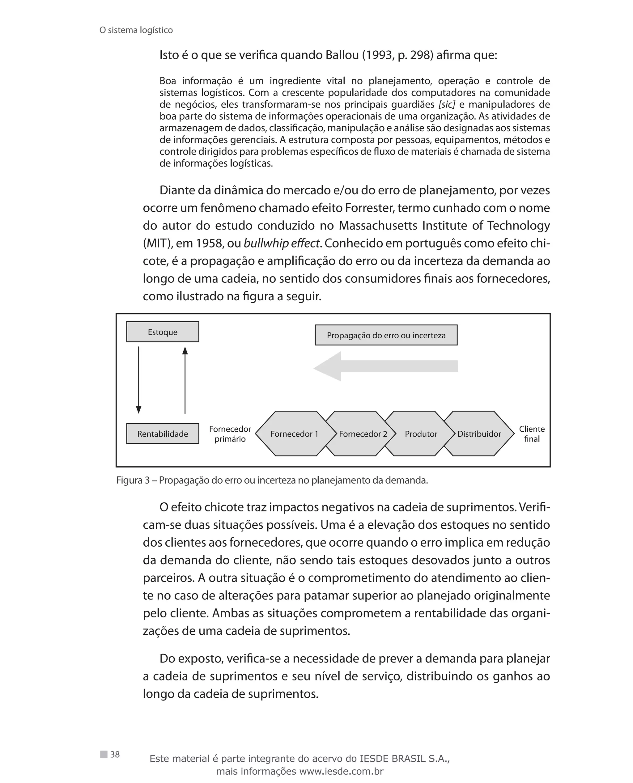 38
O sistema logístico
Isto é o que se verifica quando Ballou (1993, p. 298) afirma que:
Boa informação é um ingrediente vital no planejamento, operação e controle de
sistemas logísticos. Com a crescente popularidade dos computadores na comunidade
de negócios, eles transformaram-se nos principais guardiães [sic] e manipuladores de
boa parte do sistema de informações operacionais de uma organização. As atividades de
armazenagem de dados, classificação, manipulação e análise são designadas aos sistemas
de informações gerenciais. A estrutura composta por pessoas, equipamentos, métodos e
controle dirigidos para problemas específicos de fluxo de materiais é chamada de sistema
de informações logísticas.
Diante da dinâmica do mercado e/ou do erro de planejamento, por vezes
ocorre um fenômeno chamado efeito Forrester, termo cunhado com o nome
do autor do estudo conduzido no Massachusetts Institute of Technology
(MIT), em 1958, ou bullwhip effect. Conhecido em português como efeito chi-
cote, é a propagação e amplificação do erro ou da incerteza da demanda ao
longo de uma cadeia, no sentido dos consumidores finais aos fornecedores,
como ilustrado na figura a seguir.
Fornecedor 1 Fornecedor 2 Produtor Distribuidor
Cliente
final
Fornecedor
primário
Propagação do erro ou incerteza
Rentabilidade
Estoque
Figura 3 – Propagação do erro ou incerteza no planejamento da demanda.
O efeito chicote traz impactos negativos na cadeia de suprimentos. Verifi-
cam-se duas situações possíveis. Uma é a elevação dos estoques no sentido
dos clientes aos fornecedores, que ocorre quando o erro implica em redução
da demanda do cliente, não sendo tais estoques desovados junto a outros
parceiros. A outra situação é o comprometimento do atendimento ao clien-
te no caso de alterações para patamar superior ao planejado originalmente
pelo cliente. Ambas as situações comprometem a rentabilidade das organi-
zações de uma cadeia de suprimentos.
Do exposto, verifica-se a necessidade de prever a demanda para planejar
a cadeia de suprimentos e seu nível de serviço, distribuindo os ganhos ao
longo da cadeia de suprimentos.
Este material é parte integrante do acervo do IESDE BRASIL S.A.,
mais informações www.iesde.com.br
 
