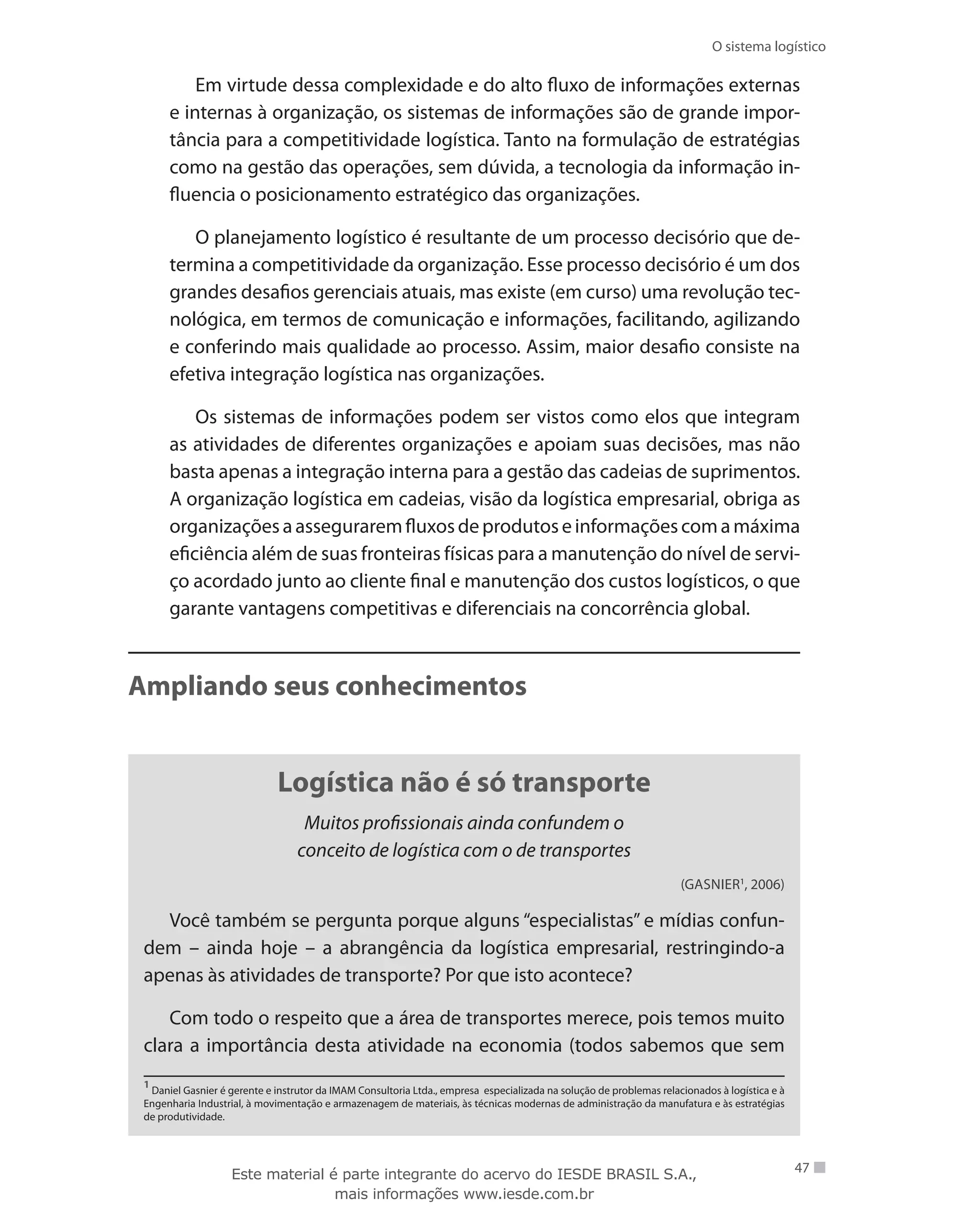 O sistema logístico
47
Em virtude dessa complexidade e do alto fluxo de informações externas
e internas à organização, os sistemas de informações são de grande impor-
tância para a competitividade logística. Tanto na formulação de estratégias
como na gestão das operações, sem dúvida, a tecnologia da informação in-
fluencia o posicionamento estratégico das organizações.
O planejamento logístico é resultante de um processo decisório que de-
termina a competitividade da organização. Esse processo decisório é um dos
grandes desafios gerenciais atuais, mas existe (em curso) uma revolução tec-
nológica, em termos de comunicação e informações, facilitando, agilizando
e conferindo mais qualidade ao processo. Assim, maior desafio consiste na
efetiva integração logística nas organizações.
Os sistemas de informações podem ser vistos como elos que integram
as atividades de diferentes organizações e apoiam suas decisões, mas não
basta apenas a integração interna para a gestão das cadeias de suprimentos.
A organização logística em cadeias, visão da logística empresarial, obriga as
organizaçõesaasseguraremfluxosdeprodutoseinformaçõescomamáxima
eficiência além de suas fronteiras físicas para a manutenção do nível de servi-
ço acordado junto ao cliente final e manutenção dos custos logísticos, o que
garante vantagens competitivas e diferenciais na concorrência global.
Ampliando seus conhecimentos
Logística não é só transporte
Muitos profissionais ainda confundem o
conceito de logística com o de transportes
(Gasnier1
, 2006)
Você também se pergunta porque alguns “especialistas” e mídias confun-
dem – ainda hoje – a abrangência da logística empresarial, restringindo-a
apenas às atividades de transporte? Por que isto acontece?
Com todo o respeito que a área de transportes merece, pois temos muito
clara a importância desta atividade na economia (todos sabemos que sem
1
Daniel Gasnier é gerente e instrutor da IMAM Consultoria Ltda., empresa especializada na solução de problemas relacionados à logística e à
Engenharia Industrial, à movimentação e armazenagem de materiais, às técnicas modernas de administração da manufatura e às estratégias
de produtividade.
Este material é parte integrante do acervo do IESDE BRASIL S.A.,
mais informações www.iesde.com.br
 