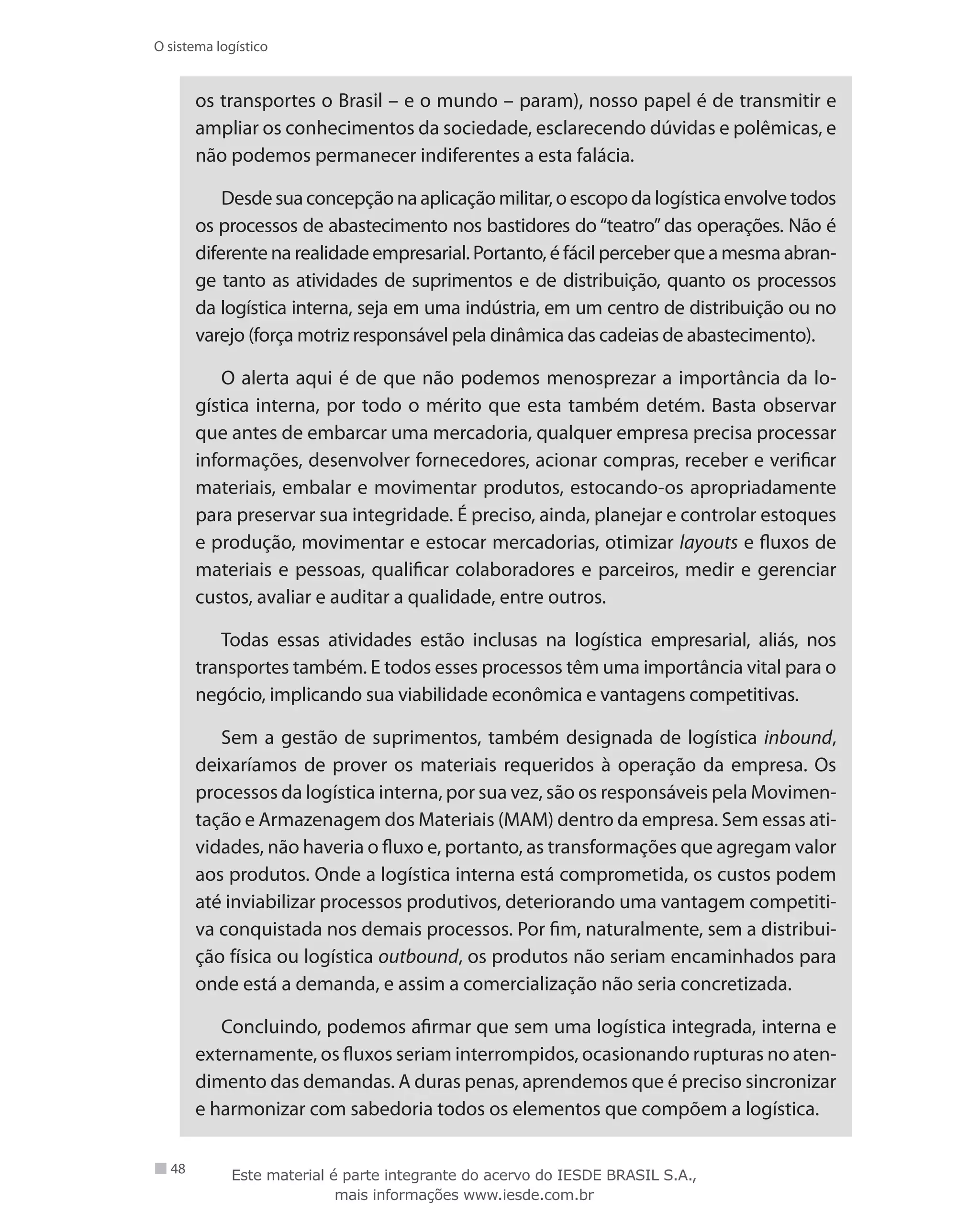 48
O sistema logístico
os transportes o Brasil – e o mundo – param), nosso papel é de transmitir e
ampliar os conhecimentos da sociedade, esclarecendo dúvidas e polêmicas, e
não podemos permanecer indiferentes a esta falácia.
Desdesuaconcepçãonaaplicaçãomilitar,oescopodalogísticaenvolvetodos
os processos de abastecimento nos bastidores do “teatro” das operações. Não é
diferente na realidade empresarial. Portanto, é fácil perceber que a mesma abran-
ge tanto as atividades de suprimentos e de distribuição, quanto os processos
da logística interna, seja em uma indústria, em um centro de distribuição ou no
varejo (força motriz responsável pela dinâmica das cadeias de abastecimento).
O alerta aqui é de que não podemos menosprezar a importância da lo-
gística interna, por todo o mérito que esta também detém. Basta observar
que antes de embarcar uma mercadoria, qualquer empresa precisa processar
informações, desenvolver fornecedores, acionar compras, receber e verificar
materiais, embalar e movimentar produtos, estocando-os apropriadamente
para preservar sua integridade. É preciso, ainda, planejar e controlar estoques
e produção, movimentar e estocar mercadorias, otimizar layouts e fluxos de
materiais e pessoas, qualificar colaboradores e parceiros, medir e gerenciar
custos, avaliar e auditar a qualidade, entre outros.
Todas essas atividades estão inclusas na logística empresarial, aliás, nos
transportes também. E todos esses processos têm uma importância vital para o
negócio, implicando sua viabilidade econômica e vantagens competitivas.
Sem a gestão de suprimentos, também designada de logística inbound,
deixaríamos de prover os materiais requeridos à operação da empresa. Os
processos da logística interna, por sua vez, são os responsáveis pela Movimen-
tação e Armazenagem dos Materiais (MAM) dentro da empresa. Sem essas ati-
vidades, não haveria o fluxo e, portanto, as transformações que agregam valor
aos produtos. Onde a logística interna está comprometida, os custos podem
até inviabilizar processos produtivos, deteriorando uma vantagem competiti-
va conquistada nos demais processos. Por fim, naturalmente, sem a distribui-
ção física ou logística outbound, os produtos não seriam encaminhados para
onde está a demanda, e assim a comercialização não seria concretizada.
Concluindo, podemos afirmar que sem uma logística integrada, interna e
externamente, os fluxos seriam interrompidos, ocasionando rupturas no aten-
dimento das demandas. A duras penas, aprendemos que é preciso sincronizar
e harmonizar com sabedoria todos os elementos que compõem a logística.
Este material é parte integrante do acervo do IESDE BRASIL S.A.,
mais informações www.iesde.com.br
 