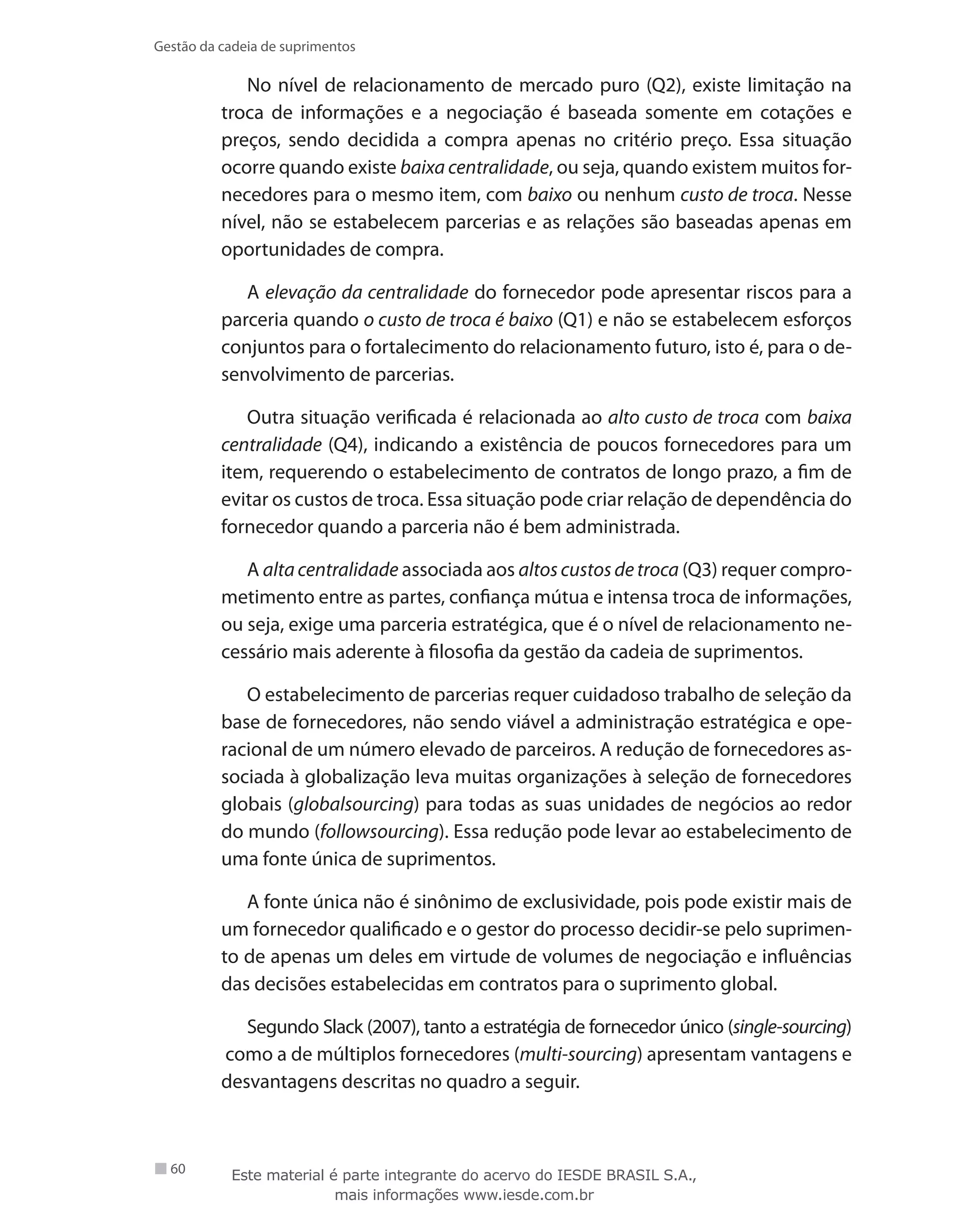 60
Gestão da cadeia de suprimentos
No nível de relacionamento de mercado puro (Q2), existe limitação na
troca de informações e a negociação é baseada somente em cotações e
preços, sendo decidida a compra apenas no critério preço. Essa situação
ocorre quando existe baixa centralidade, ou seja, quando existem muitos for-
necedores para o mesmo item, com baixo ou nenhum custo de troca. Nesse
nível, não se estabelecem parcerias e as relações são baseadas apenas em
oportunidades de compra.
A elevação da centralidade do fornecedor pode apresentar riscos para a
parceria quando o custo de troca é baixo (Q1) e não se estabelecem esforços
conjuntos para o fortalecimento do relacionamento futuro, isto é, para o de-
senvolvimento de parcerias.
Outra situação verificada é relacionada ao alto custo de troca com baixa
centralidade (Q4), indicando a existência de poucos fornecedores para um
item, requerendo o estabelecimento de contratos de longo prazo, a fim de
evitar os custos de troca. Essa situação pode criar relação de dependência do
fornecedor quando a parceria não é bem administrada.
A alta centralidade associada aos altos custos de troca (Q3) requer compro-
metimento entre as partes, confiança mútua e intensa troca de informações,
ou seja, exige uma parceria estratégica, que é o nível de relacionamento ne-
cessário mais aderente à filosofia da gestão da cadeia de suprimentos.
O estabelecimento de parcerias requer cuidadoso trabalho de seleção da
base de fornecedores, não sendo viável a administração estratégica e ope-
racional de um número elevado de parceiros. A redução de fornecedores as-
sociada à globalização leva muitas organizações à seleção de fornecedores
globais (globalsourcing) para todas as suas unidades de negócios ao redor
do mundo (followsourcing). Essa redução pode levar ao estabelecimento de
uma fonte única de suprimentos.
A fonte única não é sinônimo de exclusividade, pois pode existir mais de
um fornecedor qualificado e o gestor do processo decidir-se pelo suprimen-
to de apenas um deles em virtude de volumes de negociação e influências
das decisões estabelecidas em contratos para o suprimento global.
Segundo Slack (2007), tanto a estratégia de fornecedor único (single-sourcing)
como a de múltiplos fornecedores (multi-sourcing) apresentam vantagens e
desvantagens descritas no quadro a seguir.
Este material é parte integrante do acervo do IESDE BRASIL S.A.,
mais informações www.iesde.com.br
 