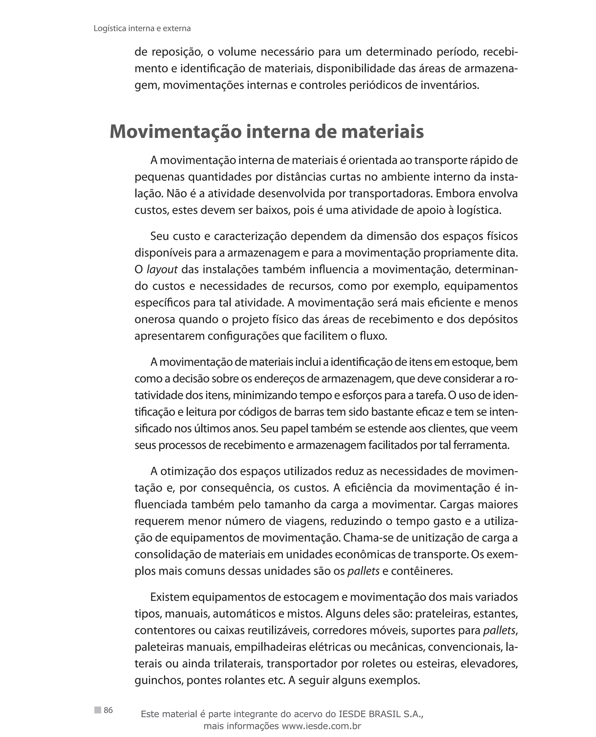 86
Logística interna e externa
de reposição, o volume necessário para um determinado período, recebi-
mento e identificação de materiais, disponibilidade das áreas de armazena-
gem, movimentações internas e controles periódicos de inventários.
Movimentação interna de materiais
A movimentação interna de materiais é orientada ao transporte rápido de
pequenas quantidades por distâncias curtas no ambiente interno da insta-
lação. Não é a atividade desenvolvida por transportadoras. Embora envolva
custos, estes devem ser baixos, pois é uma atividade de apoio à logística.
Seu custo e caracterização dependem da dimensão dos espaços físicos
disponíveis para a armazenagem e para a movimentação propriamente dita.
O layout das instalações também influencia a movimentação, determinan-
do custos e necessidades de recursos, como por exemplo, equipamentos
específicos para tal atividade. A movimentação será mais eficiente e menos
onerosa quando o projeto físico das áreas de recebimento e dos depósitos
apresentarem configurações que facilitem o fluxo.
Amovimentaçãodemateriaisincluiaidentificaçãodeitensemestoque,bem
como a decisão sobre os endereços de armazenagem, que deve considerar a ro-
tatividade dos itens, minimizando tempo e esforços para a tarefa. O uso de iden-
tificação e leitura por códigos de barras tem sido bastante eficaz e tem se inten-
sificado nos últimos anos. Seu papel também se estende aos clientes, que veem
seus processos de recebimento e armazenagem facilitados por tal ferramenta.
A otimização dos espaços utilizados reduz as necessidades de movimen-
tação e, por consequência, os custos. A eficiência da movimentação é in-
fluenciada também pelo tamanho da carga a movimentar. Cargas maiores
requerem menor número de viagens, reduzindo o tempo gasto e a utiliza-
ção de equipamentos de movimentação. Chama-se de unitização de carga a
consolidação de materiais em unidades econômicas de transporte. Os exem-
plos mais comuns dessas unidades são os pallets e contêineres.
Existem equipamentos de estocagem e movimentação dos mais variados
tipos, manuais, automáticos e mistos. Alguns deles são: prateleiras, estantes,
contentores ou caixas reutilizáveis, corredores móveis, suportes para pallets,
paleteiras manuais, empilhadeiras elétricas ou mecânicas, convencionais, la-
terais ou ainda trilaterais, transportador por roletes ou esteiras, elevadores,
guinchos, pontes rolantes etc. A seguir alguns exemplos.
Este material é parte integrante do acervo do IESDE BRASIL S.A.,
mais informações www.iesde.com.br
 