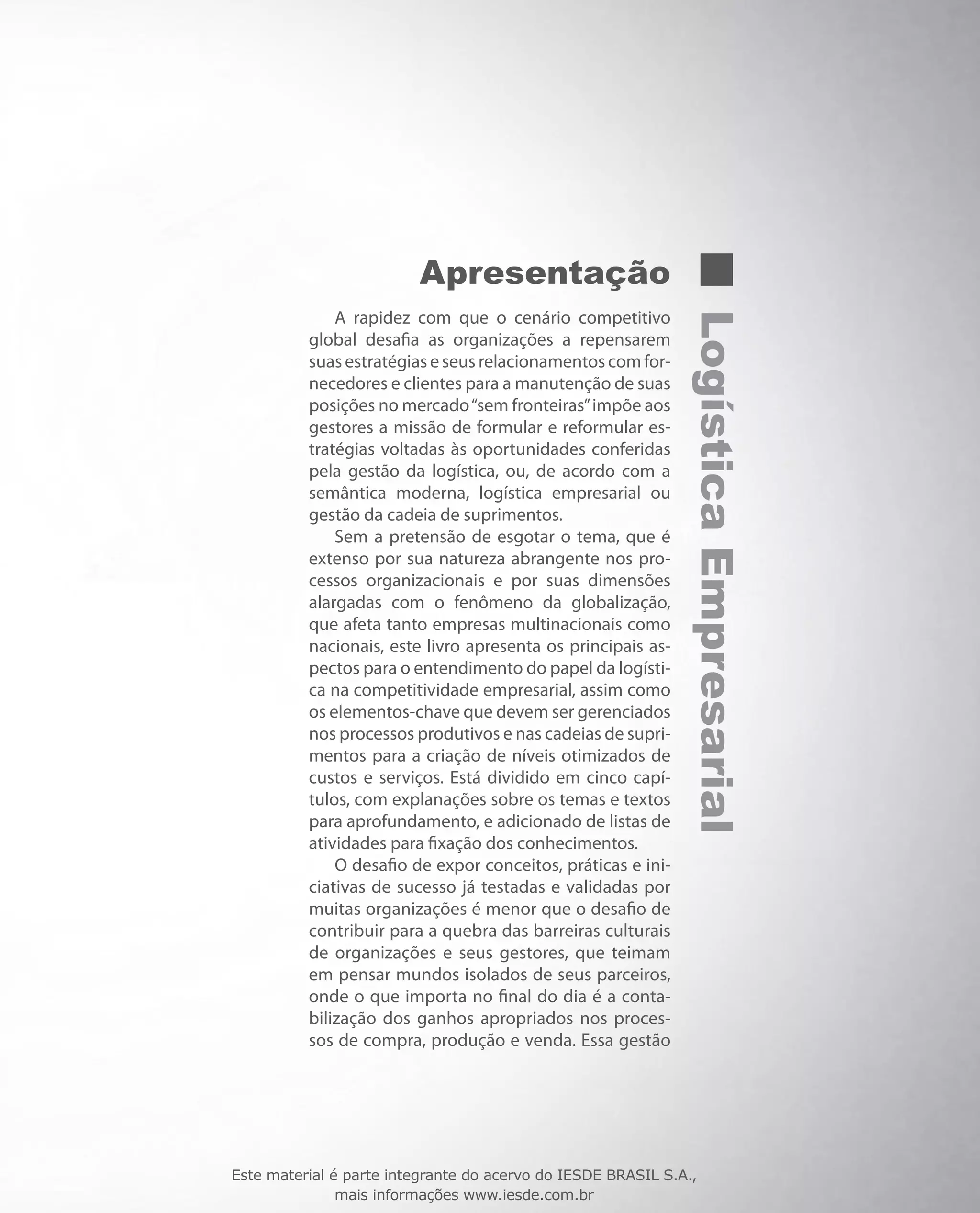 LogísticaEmpresarial
Apresentação
A rapidez com que o cenário competitivo
global desafia as organizações a repensarem
suas estratégias e seus relacionamentos com for-
necedores e clientes para a manutenção de suas
posições no mercado“sem fronteiras”impõe aos
gestores a missão de formular e reformular es-
tratégias voltadas às oportunidades conferidas
pela gestão da logística, ou, de acordo com a
semântica moderna, logística empresarial ou
gestão da cadeia de suprimentos.
Sem a pretensão de esgotar o tema, que é
extenso por sua natureza abrangente nos pro-
cessos organizacionais e por suas dimensões
alargadas com o fenômeno da globalização,
que afeta tanto empresas multinacionais como
nacionais, este livro apresenta os principais as-
pectos para o entendimento do papel da logísti-
ca na competitividade empresarial, assim como
os elementos-chave que devem ser gerenciados
nos processos produtivos e nas cadeias de supri-
mentos para a criação de níveis otimizados de
custos e serviços. Está dividido em cinco capí-
tulos, com explanações sobre os temas e textos
para aprofundamento, e adicionado de listas de
atividades para fixação dos conhecimentos.
O desafio de expor conceitos, práticas e ini-
ciativas de sucesso já testadas e validadas por
muitas organizações é menor que o desafio de
contribuir para a quebra das barreiras culturais
de organizações e seus gestores, que teimam
em pensar mundos isolados de seus parceiros,
onde o que importa no final do dia é a conta-
bilização dos ganhos apropriados nos proces-
sos de compra, produção e venda. Essa gestão
Este material é parte integrante do acervo do IESDE BRASIL S.A.,
mais informações www.iesde.com.br
 