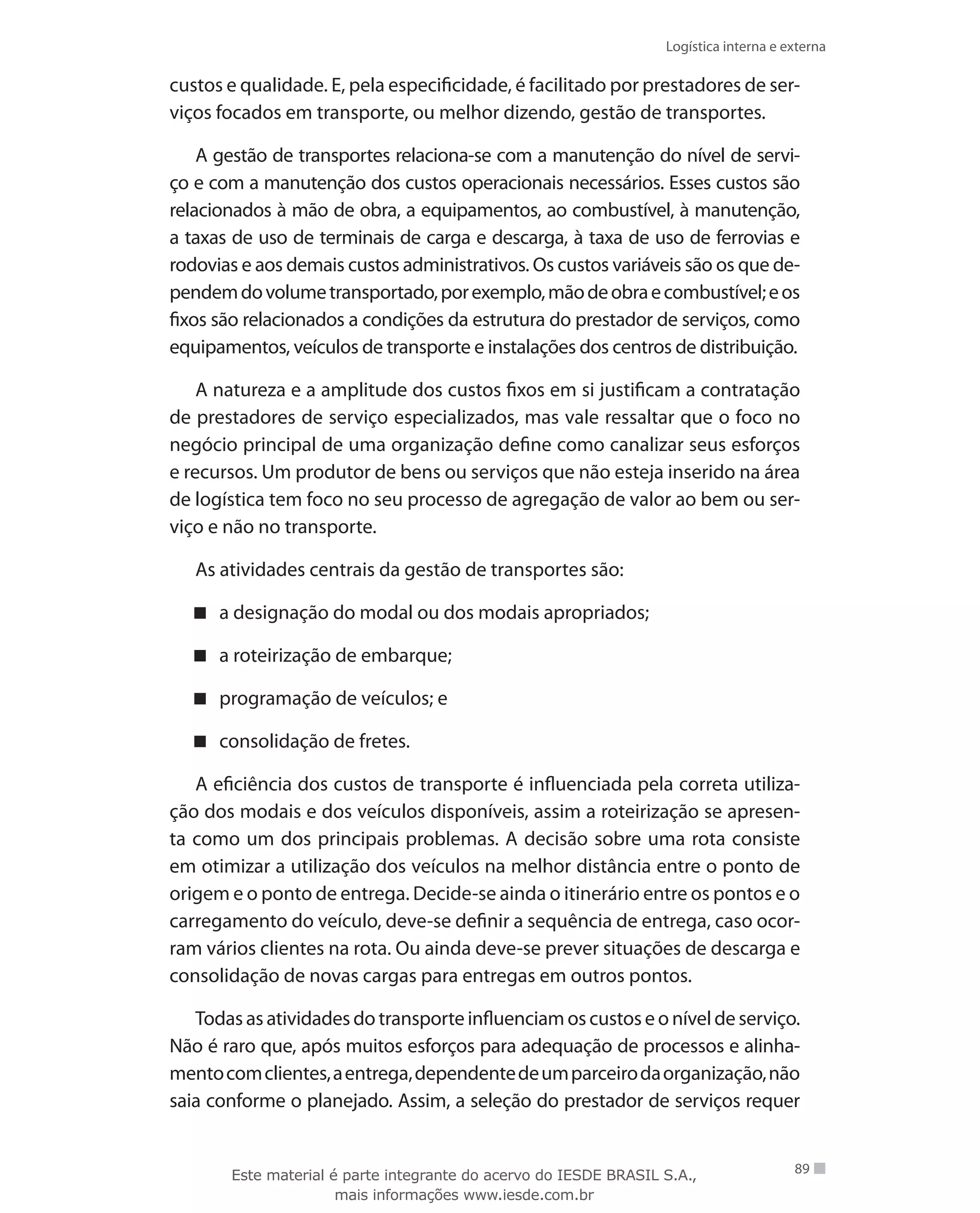 Logística interna e externa
89
custos e qualidade. E, pela especificidade, é facilitado por prestadores de ser-
viços focados em transporte, ou melhor dizendo, gestão de transportes.
A gestão de transportes relaciona-se com a manutenção do nível de servi-
ço e com a manutenção dos custos operacionais necessários. Esses custos são
relacionados à mão de obra, a equipamentos, ao combustível, à manutenção,
a taxas de uso de terminais de carga e descarga, à taxa de uso de ferrovias e
rodovias e aos demais custos administrativos. Os custos variáveis são os que de-
pendemdovolumetransportado,porexemplo,mãodeobraecombustível;eos
fixos são relacionados a condições da estrutura do prestador de serviços, como
equipamentos, veículos de transporte e instalações dos centros de distribuição.
A natureza e a amplitude dos custos fixos em si justificam a contratação
de prestadores de serviço especializados, mas vale ressaltar que o foco no
negócio principal de uma organização define como canalizar seus esforços
e recursos. Um produtor de bens ou serviços que não esteja inserido na área
de logística tem foco no seu processo de agregação de valor ao bem ou ser-
viço e não no transporte.
As atividades centrais da gestão de transportes são:
a designação do modal ou dos modais apropriados;
a roteirização de embarque;
programação de veículos; e
consolidação de fretes.
A eficiência dos custos de transporte é influenciada pela correta utiliza-
ção dos modais e dos veículos disponíveis, assim a roteirização se apresen-
ta como um dos principais problemas. A decisão sobre uma rota consiste
em otimizar a utilização dos veículos na melhor distância entre o ponto de
origem e o ponto de entrega. Decide-se ainda o itinerário entre os pontos e o
carregamento do veículo, deve-se definir a sequência de entrega, caso ocor-
ram vários clientes na rota. Ou ainda deve-se prever situações de descarga e
consolidação de novas cargas para entregas em outros pontos.
Todas as atividades do transporte influenciam os custos e o nível de serviço.
Não é raro que, após muitos esforços para adequação de processos e alinha-
mentocomclientes,aentrega,dependentedeumparceirodaorganização,não
saia conforme o planejado. Assim, a seleção do prestador de serviços requer
Este material é parte integrante do acervo do IESDE BRASIL S.A.,
mais informações www.iesde.com.br
 