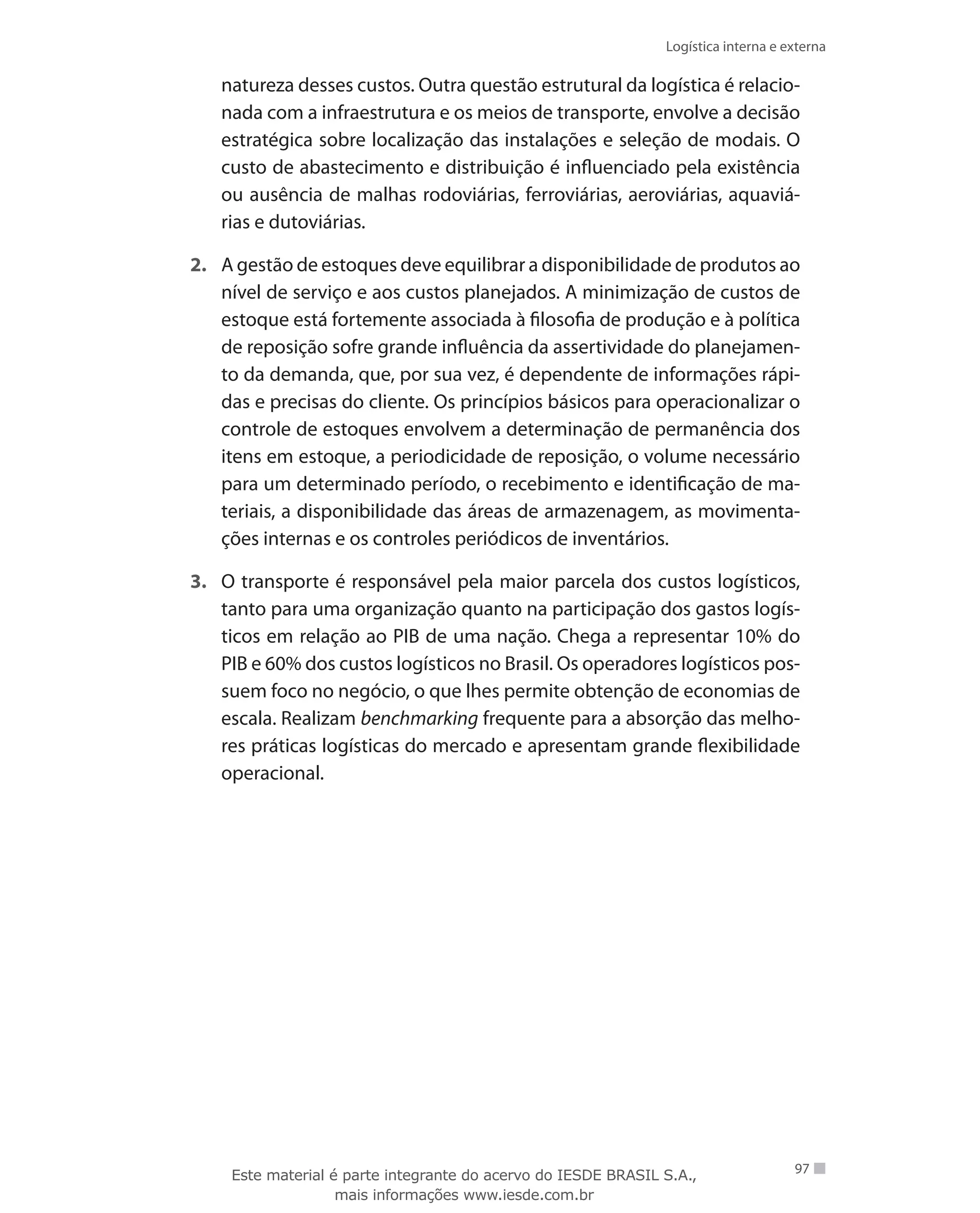 Logística interna e externa
97
natureza desses custos. Outra questão estrutural da logística é relacio-
nada com a infraestrutura e os meios de transporte, envolve a decisão
estratégica sobre localização das instalações e seleção de modais. O
custo de abastecimento e distribuição é influenciado pela existência
ou ausência de malhas rodoviárias, ferroviárias, aeroviárias, aquaviá-
rias e dutoviárias.
2.	 A gestão de estoques deve equilibrar a disponibilidade de produtos ao
nível de serviço e aos custos planejados. A minimização de custos de
estoque está fortemente associada à filosofia de produção e à política
de reposição sofre grande influência da assertividade do planejamen-
to da demanda, que, por sua vez, é dependente de informações rápi-
das e precisas do cliente. Os princípios básicos para operacionalizar o
controle de estoques envolvem a determinação de permanência dos
itens em estoque, a periodicidade de reposição, o volume necessário
para um determinado período, o recebimento e identificação de ma-
teriais, a disponibilidade das áreas de armazenagem, as movimenta-
ções internas e os controles periódicos de inventários.
3.	 O transporte é responsável pela maior parcela dos custos logísticos,
tanto para uma organização quanto na participação dos gastos logís-
ticos em relação ao PIB de uma nação. Chega a representar 10% do
PIB e 60% dos custos logísticos no Brasil. Os operadores logísticos pos-
suem foco no negócio, o que lhes permite obtenção de economias de
escala. Realizam benchmarking frequente para a absorção das melho-
res práticas logísticas do mercado e apresentam grande flexibilidade
operacional.
Este material é parte integrante do acervo do IESDE BRASIL S.A.,
mais informações www.iesde.com.br
 