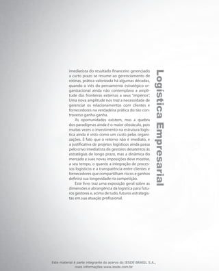 LogísticaEmpresarial
imediatista do resultado financeiro gerenciado
a curto prazo se resume ao gerenciamento de
rotinas, prática valorizada há algumas décadas,
quando o viés do pensamento estratégico or-
ganizacional ainda não contemplava a ampli-
tude das fronteiras externas a seus “impérios”.
Uma nova amplitude nos traz a necessidade de
gerenciar os relacionamentos com clientes e
fornecedores na verdadeira prática do tão con-
troverso ganha-ganha.
As oportunidades existem, mas a quebra
dos paradigmas ainda é o maior obstáculo, pois
muitas vezes o investimento na estrutura logís-
tica ainda é visto como um custo pelas organi-
zações. É fato que o retorno não é imediato, e
a justificativa de projetos logísticos ainda passa
pelo crivo imediatista de gestores desatentos às
estratégias de longo prazo, mas a dinâmica do
mercado e suas novas imposições deve mostrar,
a seu tempo, o quanto a integração de proces-
sos logísticos e a transparência entre clientes e
fornecedores que compartilham riscos e ganhos
definirá sua longevidade na competição.
Este livro traz uma exposição geral sobre as
dimensões e abrangência da logística para futu-
ros gestores e, acima de tudo, futuros estrategis-
tas em sua atuação profissional.
Este material é parte integrante do acervo do IESDE BRASIL S.A.,
mais informações www.iesde.com.br
 