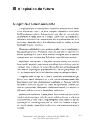 A logística do futuro
A logística e o meio ambiente
A logística empresarial tem evoluído nos últimos anos em virtude de seu
potencial estratégico para a criação de vantagens competitivas sustentáveis.
Os diferenciais competitivos de organizações, que não mais concorrem iso-
ladamente no mercado, e sim em cadeias de suprimentos organizadas e ge-
renciadas com intenso fluxo de materiais e informações coordenados entre
os membros da cadeia, advêm de melhorias sensíveis do nível de serviço e
da redução de custos logísticos.
Masasustentabilidadetemapresentadooutrafacenomercado.Paraalém
dos aspectos puramente financeiros associados aos retornos sobre investi-
mentos, a preocupação com o meio ambiente incorpora agora as decisões
estratégicas de uma organização e definirá sua longevidade no mercado.
O problema relacionado à utilização de recursos naturais e ao seu ciclo
de renovação, associado ao crescente acúmulo de subprodutos e materiais
recicláveis e não recicláveis no meio ambiente, tem sido uma preocupação
constante das organizações, que estão em busca de soluções para seu pró-
prio passivo ambiental e o de seus clientes com custos e despesas viáveis.
A logística reversa surge, nesse cenário, como uma promissora solução.
Assim como a logística integrada por si só é fonte de inúmeras oportunida-
des em custos e serviços, a logística reversa, aplicada aos fluxos de materiais
nos sentidos montante e jusante da cadeia de suprimentos, também atua
sobre as oportunidades de resolver o problema ambiental com os custos di-
luídos entre todos os membros da cadeia de suprimentos.
O planejamento, controle e operação dos fluxos reversos de bens de pós-
-venda e pós-consumo por meio dos canais logísticos é o que se chama de
logística reversa. O valor adicionado pela logística reversa aos bens de uma
organização e à própria organização é de caráter não somente ecológico,
mas também legal e competitivo, fortalecendo a imagem da organização no
mercado.
99Este material é parte integrante do acervo do IESDE BRASIL S.A.,
mais informações www.iesde.com.br
 