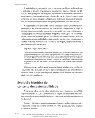 100
A logística do futuro
A sociedade e o governo têm estado atentos ao problema ambiental, que
é atribuído às grandes empresas, que exauriram os recursos naturais por dé-
cadas a fio e agora possuem a responsabilidade de criar maneiras de manter o
crescimento e desenvolvimento econômico das nações de modo que o meio
ambiente, em pleno colapso ecológico, seja sustentado pelas próximas déca-
das, no mínimo, com os níveis de desgaste já existentes, nunca superiores.
A responsabilidade ambiental tem se fortalecido como um critério com-
petitivo nas decisões do mercado. Os diferenciais competitivos ecológicos
ainda estão em construção no mundo empresarial, mas várias iniciativas em
curso já apresentam seus resultados. A logística reversa, por ser contempo-
rânea, talvez ainda não esteja em sua plenitude e talvez não seja a última
solução para a sustentabilidade, mas é uma das técnicas mais inovadoras em
gestão de fluxos de materiais e seu reuso, reciclagem, reaproveitamento e
devida destinação ou descarte.
Segundo Fritjof Capra (2003):
Uma comunidade sustentável é geralmente definida como aquela capaz de satisfazer suas
necessidades e aspirações sem reduzir as probabilidades afins para as próximas gerações.
Esta é uma exortação moral importante. Nos lembra a responsabilidade de transmitirmos
aos nossos filhos e netos um mundo com oportunidades iguais às que herdamos.
Entretanto esta definição não nos diz nada a respeito de construirmos uma comunidade
sustentável. O que nós precisamos é de uma definição operacional de sustentabilidade
ecológica.
Muito embora a definição de sustentabilidade ainda esteja em forma-
ção, existe uma evolução em curso como consequência do entendimento
humano sobre princípios ecológicos e a necessidade de viver em conformi-
dade com eles no planeta.
Evolução histórica do
conceito de sustentabilidade
A literatura sobre o tema relata o início dos seus estudos nos anos 1970,
especificamente 1972, na Conferência das Nações Unidas sobre Meio Am-
biente, em Estocolmo, onde foi definida a conceituação de Desenvolvimento
Sustentável.
Os anos 1980 foram marcados por graves desastres ambientais; entre eles,
o acidente nuclear da usina Chernobyl, em 1986, que causou forte impacto
e comoção mundial.
Este material é parte integrante do acervo do IESDE BRASIL S.A.,
mais informações www.iesde.com.br
 