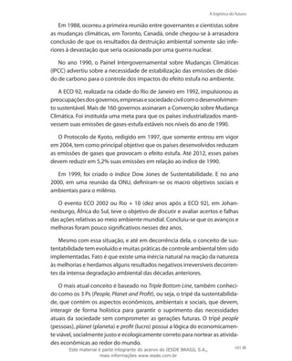 A logística do futuro
101
Em 1988, ocorreu a primeira reunião entre governantes e cientistas sobre
as mudanças climáticas, em Toronto, Canadá, onde chegou-se à arrasadora
conclusão de que os resultados da destruição ambiental somente são infe-
riores à devastação que seria ocasionada por uma guerra nuclear.
No ano 1990, o Painel Intergovernamental sobre Mudanças Climáticas
(IPCC) advertiu sobre a necessidade de estabilização das emissões de dióxi-
do de carbono para o controle dos impactos do efeito estufa no ambiente.
A ECO 92, realizada na cidade do Rio de Janeiro em 1992, impulsionou as
preocupaçõesdosgovernos,empresasesociedadecivilcomodesenvolvimen-
to sustentável. Mais de 160 governos assinaram a Convenção sobre Mudança
Climática. Foi instituída uma meta para que os países industrializados manti-
vessem suas emissões de gases-estufa estáveis nos níveis do ano de 1990.
O Protocolo de Kyoto, redigido em 1997, que somente entrou em vigor
em 2004, tem como principal objetivo que os países desenvolvidos reduzam
as emissões de gases que provocam o efeito estufa. Até 2012, esses países
devem reduzir em 5,2% suas emissões em relação ao índice de 1990.
Em 1999, foi criado o índice Dow Jones de Sustentabilidade. E no ano
2000, em uma reunião da ONU, definiram-se os macro objetivos sociais e
ambientais para o milênio.
O evento ECO 2002 ou Rio + 10 (dez anos após a ECO 92), em Johan-
nesburgo, África do Sul, teve o objetivo de discutir e avaliar acertos e falhas
das ações relativas ao meio ambiente mundial. Concluiu-se que os avanços e
melhoras foram pouco significativos nesses dez anos.
Mesmo com essa situação, e até em decorrência dela, o conceito de sus-
tentabilidade tem evoluído e muitas práticas de controle ambiental têm sido
implementadas. Fato é que existe uma inércia natural na reação da natureza
às melhorias e herdamos alguns resultados negativos irreversíveis decorren-
tes da intensa degradação ambiental das décadas anteriores.
O mais atual conceito é baseado no Triple Bottom Line, também conheci-
do como os 3 Ps (People, Planet and Profit), ou seja, o tripé da sustentabilida-
de, que contém os aspectos econômicos, ambientais e sociais, que devem,
interagir de forma holística para garantir o suprimento das necessidades
atuais da sociedade sem comprometer as gerações futuras. O tripé people
(pessoas), planet (planeta) e profit (lucro) possui a lógica do economicamen-
te viável, socialmente justo e ecologicamente correto para nortear as ativida-
des econômicas ao redor do mundo.
Este material é parte integrante do acervo do IESDE BRASIL S.A.,
mais informações www.iesde.com.br
 