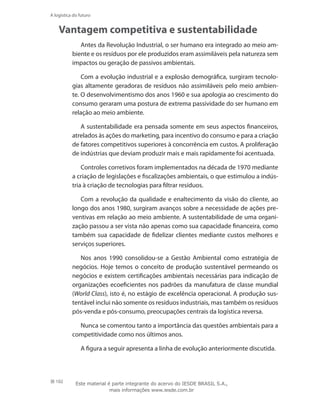 102
A logística do futuro
Vantagem competitiva e sustentabilidade
Antes da Revolução Industrial, o ser humano era integrado ao meio am-
biente e os resíduos por ele produzidos eram assimiláveis pela natureza sem
impactos ou geração de passivos ambientais.
Com a evolução industrial e a explosão demográfica, surgiram tecnolo-
gias altamente geradoras de resíduos não assimiláveis pelo meio ambien-
te. O desenvolvimentismo dos anos 1960 e sua apologia ao crescimento do
consumo geraram uma postura de extrema passividade do ser humano em
relação ao meio ambiente.
A sustentabilidade era pensada somente em seus aspectos financeiros,
atrelados às ações do marketing, para incentivo do consumo e para a criação
de fatores competitivos superiores à concorrência em custos. A proliferação
de indústrias que deviam produzir mais e mais rapidamente foi acentuada.
Controles corretivos foram implementados na década de 1970 mediante
a criação de legislações e fiscalizações ambientais, o que estimulou a indús-
tria à criação de tecnologias para filtrar resíduos.
Com a revolução da qualidade e enaltecimento da visão do cliente, ao
longo dos anos 1980, surgiram avanços sobre a necessidade de ações pre-
ventivas em relação ao meio ambiente. A sustentabilidade de uma organi-
zação passou a ser vista não apenas como sua capacidade financeira, como
também sua capacidade de fidelizar clientes mediante custos melhores e
serviços superiores.
Nos anos 1990 consolidou-se a Gestão Ambiental como estratégia de
negócios. Hoje temos o conceito de produção sustentável permeando os
negócios e existem certificações ambientais necessárias para indicação de
organizações ecoeficientes nos padrões da manufatura de classe mundial
(World Class), isto é, no estágio de excelência operacional. A produção sus-
tentável inclui não somente os resíduos industriais, mas também os resíduos
pós-venda e pós-consumo, preocupações centrais da logística reversa.
Nunca se comentou tanto a importância das questões ambientais para a
competitividade como nos últimos anos.
A figura a seguir apresenta a linha de evolução anteriormente discutida.
Este material é parte integrante do acervo do IESDE BRASIL S.A.,
mais informações www.iesde.com.br
 