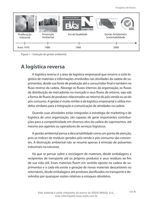 A logística do futuro
103
Anos 1970
SGS
OHSAS
18001
DigitalJuice.
Prevenção
Ambiental
Era da Qualidade Gestão Ambiental e
Sustentabilidade
CorelImageBank.
Proliferação
Industrial
1980 1990 2000
Figura 1 – Evolução da gestão ambiental.
A logística reversa
A logística reversa é a área da logística empresarial que encerra o ciclo lo-
gístico de materiais e informações envolvidos nas atividades da cadeia de su-
primentos, desde sua fonte de produção até o consumidor final e também no
fluxo reverso da cadeia. Abrange os fluxos internos da organização, os fluxos
de distribuição de mercadorias no mercado e seus fluxos de retorno, seja sob
a forma de fluxos de produtos relacionados ao retorno do pós-venda ou ao do
pós-consumo. A gestão é muito similar à da logística empresarial e utiliza mo-
delos similares para a integração e comunicação de atividades na cadeia.
Quando suas atividades estão integradas à estratégia de marketing e de
logística de uma organização, são capazes de gerar importantes contribui-
ções para a competitividade em diversos elos da cadeia de suprimentos, até
mesmo aos agentes ou operadores de serviços logísticos.
A gestão ambiental pensa a descartabilidade como um ponto de atenção,
pois os índices de resíduos gerados pós-venda e pós-consumo são crescen-
tes. A destruição ambiental não se resume apenas à emissão de poluentes
industriais na natureza.
Há que se pensar sobre a reciclagem de materiais, desde embalagens e
recipientes de transporte até os próprios produtos e seus resíduos ao fim
de sua vida útil. Esses materiais fluem em sentido oposto na cadeia de su-
primentos e a cada elo existe a geração de novos materiais descartáveis ou
retornáveis, desde embalagens até produtos danificados no transporte e de-
volvidos por quaisquer razões relativas a estoques obsoletos.
Este material é parte integrante do acervo do IESDE BRASIL S.A.,
mais informações www.iesde.com.br
 