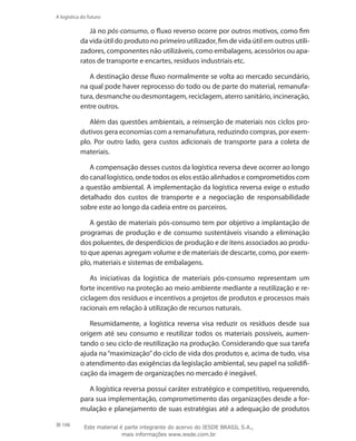 106
A logística do futuro
Já no pós-consumo, o fluxo reverso ocorre por outros motivos, como fim
da vida útil do produto no primeiro utilizador, fim de vida útil em outros utili-
zadores, componentes não utilizáveis, como embalagens, acessórios ou apa-
ratos de transporte e encartes, resíduos industriais etc.
A destinação desse fluxo normalmente se volta ao mercado secundário,
na qual pode haver reprocesso do todo ou de parte do material, remanufa-
tura, desmanche ou desmontagem, reciclagem, aterro sanitário, incineração,
entre outros.
Além das questões ambientais, a reinserção de materiais nos ciclos pro-
dutivos gera economias com a remanufatura, reduzindo compras, por exem-
plo. Por outro lado, gera custos adicionais de transporte para a coleta de
materiais.
A compensação desses custos da logística reversa deve ocorrer ao longo
do canal logístico, onde todos os elos estão alinhados e comprometidos com
a questão ambiental. A implementação da logística reversa exige o estudo
detalhado dos custos de transporte e a negociação de responsabilidade
sobre este ao longo da cadeia entre os parceiros.
A gestão de materiais pós-consumo tem por objetivo a implantação de
programas de produção e de consumo sustentáveis visando a eliminação
dos poluentes, de desperdícios de produção e de itens associados ao produ-
to que apenas agregam volume e de materiais de descarte, como, por exem-
plo, materiais e sistemas de embalagens.
As iniciativas da logística de materiais pós-consumo representam um
forte incentivo na proteção ao meio ambiente mediante a reutilização e re-
ciclagem dos resíduos e incentivos a projetos de produtos e processos mais
racionais em relação à utilização de recursos naturais.
Resumidamente, a logística reversa visa reduzir os resíduos desde sua
origem até seu consumo e reutilizar todos os materiais possíveis, aumen-
tando o seu ciclo de reutilização na produção. Considerando que sua tarefa
ajuda na“maximização”do ciclo de vida dos produtos e, acima de tudo, visa
o atendimento das exigências da legislação ambiental, seu papel na solidifi-
cação da imagem de organizações no mercado é inegável.
A logística reversa possui caráter estratégico e competitivo, requerendo,
para sua implementação, comprometimento das organizações desde a for-
mulação e planejamento de suas estratégias até a adequação de produtos
Este material é parte integrante do acervo do IESDE BRASIL S.A.,
mais informações www.iesde.com.br
 
