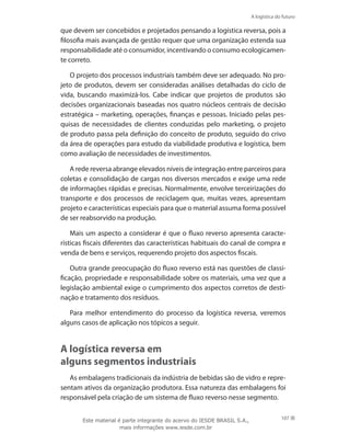 A logística do futuro
107
que devem ser concebidos e projetados pensando a logística reversa, pois a
filosofia mais avançada de gestão requer que uma organização estenda sua
responsabilidade até o consumidor, incentivando o consumo ecologicamen-
te correto.
O projeto dos processos industriais também deve ser adequado. No pro-
jeto de produtos, devem ser consideradas análises detalhadas do ciclo de
vida, buscando maximizá-los. Cabe indicar que projetos de produtos são
decisões organizacionais baseadas nos quatro núcleos centrais de decisão
estratégica – marketing, operações, finanças e pessoas. Iniciado pelas pes-
quisas de necessidades de clientes conduzidas pelo marketing, o projeto
de produto passa pela definição do conceito de produto, seguido do crivo
da área de operações para estudo da viabilidade produtiva e logística, bem
como avaliação de necessidades de investimentos.
A rede reversa abrange elevados níveis de integração entre parceiros para
coletas e consolidação de cargas nos diversos mercados e exige uma rede
de informações rápidas e precisas. Normalmente, envolve terceirizações do
transporte e dos processos de reciclagem que, muitas vezes, apresentam
projeto e características especiais para que o material assuma forma possível
de ser reabsorvido na produção.
Mais um aspecto a considerar é que o fluxo reverso apresenta caracte-
rísticas fiscais diferentes das características habituais do canal de compra e
venda de bens e serviços, requerendo projeto dos aspectos fiscais.
Outra grande preocupação do fluxo reverso está nas questões de classi-
ficação, propriedade e responsabilidade sobre os materiais, uma vez que a
legislação ambiental exige o cumprimento dos aspectos corretos de desti-
nação e tratamento dos resíduos.
Para melhor entendimento do processo da logística reversa, veremos
alguns casos de aplicação nos tópicos a seguir.
A logística reversa em
alguns segmentos industriais
As embalagens tradicionais da indústria de bebidas são de vidro e repre-
sentam ativos da organização produtora. Essa natureza das embalagens foi
responsável pela criação de um sistema de fluxo reverso nesse segmento.
Este material é parte integrante do acervo do IESDE BRASIL S.A.,
mais informações www.iesde.com.br
 