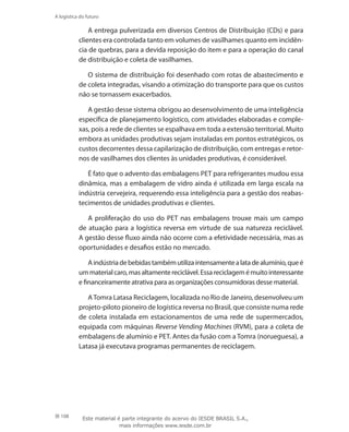 108
A logística do futuro
A entrega pulverizada em diversos Centros de Distribuição (CDs) e para
clientes era controlada tanto em volumes de vasilhames quanto em incidên-
cia de quebras, para a devida reposição do item e para a operação do canal
de distribuição e coleta de vasilhames.
O sistema de distribuição foi desenhado com rotas de abastecimento e
de coleta integradas, visando a otimização do transporte para que os custos
não se tornassem exacerbados.
A gestão desse sistema obrigou ao desenvolvimento de uma inteligência
específica de planejamento logístico, com atividades elaboradas e comple-
xas, pois a rede de clientes se espalhava em toda a extensão territorial. Muito
embora as unidades produtivas sejam instaladas em pontos estratégicos, os
custos decorrentes dessa capilarização de distribuição, com entregas e retor-
nos de vasilhames dos clientes às unidades produtivas, é considerável.
É fato que o advento das embalagens PET para refrigerantes mudou essa
dinâmica, mas a embalagem de vidro ainda é utilizada em larga escala na
indústria cervejeira, requerendo essa inteligência para a gestão dos reabas-
tecimentos de unidades produtivas e clientes.
A proliferação do uso do PET nas embalagens trouxe mais um campo
de atuação para a logística reversa em virtude de sua natureza reciclável.
A gestão desse fluxo ainda não ocorre com a efetividade necessária, mas as
oportunidades e desafios estão no mercado.
Aindústriadebebidastambémutilizaintensamentealatadealumínio,queé
ummaterialcaro,masaltamentereciclável.Essareciclagemémuitointeressante
e financeiramente atrativa para as organizações consumidoras desse material.
ATomra Latasa Reciclagem, localizada no Rio de Janeiro, desenvolveu um
projeto-piloto pioneiro de logística reversa no Brasil, que consiste numa rede
de coleta instalada em estacionamentos de uma rede de supermercados,
equipada com máquinas Reverse Vending Machines (RVM), para a coleta de
embalagens de alumínio e PET. Antes da fusão com a Tomra (norueguesa), a
Latasa já executava programas permanentes de reciclagem.
Este material é parte integrante do acervo do IESDE BRASIL S.A.,
mais informações www.iesde.com.br
 