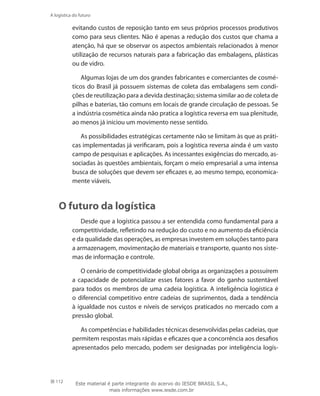 112
A logística do futuro
evitando custos de reposição tanto em seus próprios processos produtivos
como para seus clientes. Não é apenas a redução dos custos que chama a
atenção, há que se observar os aspectos ambientais relacionados à menor
utilização de recursos naturais para a fabricação das embalagens, plásticas
ou de vidro.
Algumas lojas de um dos grandes fabricantes e comerciantes de cosmé-
ticos do Brasil já possuem sistemas de coleta das embalagens sem condi-
ções de reutilização para a devida destinação; sistema similar ao de coleta de
pilhas e baterias, tão comuns em locais de grande circulação de pessoas. Se
a indústria cosmética ainda não pratica a logística reversa em sua plenitude,
ao menos já iniciou um movimento nesse sentido.
As possibilidades estratégicas certamente não se limitam às que as práti-
cas implementadas já verificaram, pois a logística reversa ainda é um vasto
campo de pesquisas e aplicações. As incessantes exigências do mercado, as-
sociadas às questões ambientais, forçam o meio empresarial a uma intensa
busca de soluções que devem ser eficazes e, ao mesmo tempo, economica-
mente viáveis.
O futuro da logística
Desde que a logística passou a ser entendida como fundamental para a
competitividade, refletindo na redução do custo e no aumento da eficiência
e da qualidade das operações, as empresas investem em soluções tanto para
a armazenagem, movimentação de materiais e transporte, quanto nos siste-
mas de informação e controle.
O cenário de competitividade global obriga as organizações a possuírem
a capacidade de potencializar esses fatores a favor do ganho sustentável
para todos os membros de uma cadeia logística. A inteligência logística é
o diferencial competitivo entre cadeias de suprimentos, dada a tendência
à igualdade nos custos e níveis de serviços praticados no mercado com a
pressão global.
As competências e habilidades técnicas desenvolvidas pelas cadeias, que
permitem respostas mais rápidas e eficazes que a concorrência aos desafios
apresentados pelo mercado, podem ser designadas por inteligência logís-
Este material é parte integrante do acervo do IESDE BRASIL S.A.,
mais informações www.iesde.com.br
 