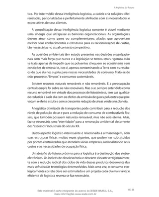 A logística do futuro
113
tica. Por intermédio dessa inteligência logística, a cadeia cria soluções dife-
renciadas, personalizadas e perfeitamente alinhadas com as necessidades e
expectativas de seus clientes.
A consolidação dessa inteligência logística somente é viável mediante
uma sinergia que ultrapasse as barreiras organizacionais. As organizações
devem atuar como pares ou complementares; aliadas que aproveitam
melhor seus conhecimentos e estruturas para as racionalizações de custos,
tão necessárias no atual contexto competitivo.
As questões ambientais têm estado presentes nas decisões organizacio-
nais com mais força que nunca e a legislação se tornou mais rigorosa. Não
se trata apenas de impedir que os poluentes cheguem ao ecossistema sem
condições de renová-lo, isto é, apenas contaminando a Terra com os resídu-
os do que ela nos supriu para nossas necessidades de consumo. Trata-se de
criar processos“limpos”e consumos sustentáveis.
Existem recursos naturais renováveis e não renováveis. E a preocupação
central sempre foi sobre os não renováveis. Mas o ar, sempre entendido como
recurso renovável em virtude dos processos de fotossíntese, tem sua qualida-
de reduzida a cada dia com os efeitos da emissão de gases poluentes que pro-
vocam o efeito estufa e com a crescente redução de áreas verdes no planeta.
A logística otimizada de transportes pode contribuir para a redução dos
níveis de poluição do ar e para a redução de consumo de combustíveis fós-
seis, que também possuem natureza renovável, mas não será eterna. Aliás,
faz-se necessária uma “eternidade” para a renovação ambiental decorrente
dos“excessos”industriais do século XX.
Outro aspecto logístico interessante é relacionado à armazenagem, com
suas estruturas físicas muitas vezes gigantes, que podem ser substituídas
por pontos centralizados que atendam várias empresas, racionalizando seus
custos e as necessidades de ocupação física.
Um desafio do futuro próximo para a logística é a destinação dos eletro-
eletrônicos. Os índices de obsolescência e descarte elevam vertiginosamen-
te com a redução radical dos ciclos de vida desses produtos decorrente das
mais sofisticadas tecnologias desenvolvidas. Mais uma vez, o consumo eco-
logicamente correto deve ser estimulado e um projeto cada dia mais veloz e
eficiente de logística reversa se faz necessário.
Este material é parte integrante do acervo do IESDE BRASIL S.A.,
mais informações www.iesde.com.br
 