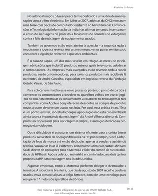 A logística do futuro
115
Nosúltimostempos,oGreenpeacetemsededicadoaumasériedemanifes-
tações contra o lixo eletrônico. Em julho de 2007, ativistas da ONG montaram
uma torre com peças de computador em frente ao Ministério das Comunica-
ções e Tecnologia da Informação da Índia. Nas últimas semanas, incentivaram
o envio de mensagens de protesto a fabricantes de consoles de videogames
contra a falta de reciclagem de equipamentos usados.
Também os governos estão mais atentos à questão – a segunda razão a
impulsionar a logística reversa. Nos últimos meses, vários países têm buscado
endurecer a legislação referente a questões ambientais.
É o caso do Japão, um dos mais severos em relação às metas de recicla-
gem obrigatória, que inclui 33 produtos, entre os quais televisores, geladeiras
e computadores. “As empresas mais avançadas estão revendo toda a cadeia
produtiva, desde os fornecedores, para tornar os produtos mais recicláveis lá
na frente”, diz André Carvalho, especialista em logística reversa da Fundação
Getulio Vargas, de São Paulo.
Para colocar em marcha esse novo processo, porém, o ponto de partida é
convencer os consumidores a devolver os aparelhos velhos em vez de jogá-
-los no lixo. Para estimular os consumidores a colaborar na reciclagem, lá fora
companhias como Apple e Sony oferecem descontos na compra de produtos
novos a quem devolve um usado nas lojas. Por aqui, essa prática é rara. “Esse
é um ponto sensível, sobretudo porque a população não está conscientizada
ainda sobre a importância da reciclagem”, diz André Vilhena, diretor da Com-
promisso Empresarial para Reciclagem (Cempre), associação dedicada à pro-
moção da reciclagem.
Outra dificuldade é estruturar um sistema eficiente para a coleta desses
produtos. A investida da operação brasileira da HP, por exemplo, prevê a adap-
tação de lojas da marca até então dedicadas apenas a vendas e assistência
técnica.“Ao usar as lojas já existentes, conseguimos diminuir custos”, diz Kami
Saidi, diretor de operações para o Mercosul e líder do comitê de sustentabili-
dade da HP Brasil. Após a coleta, o material é encaminhado para dois centros
próprios da HP para reciclagem nos Estados Unidos.
Algumas empresas, como a Motorola, preferem delegar o desmanche a
terceiros. A subsidiária brasileira, que desde agosto de 2007 recolhe celulares
usados, envia o material para a belga Umicore, dona de uma tecnologia para
recuperar 17 metais de aparelhos eletrônicos.
Este material é parte integrante do acervo do IESDE BRASIL S.A.,
mais informações www.iesde.com.br
 