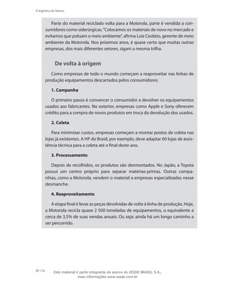 116
A logística do futuro
Parte do material reciclado volta para a Motorola, parte é vendida a con-
sumidores como siderúrgicas.“Colocamos os materiais de novo no mercado e
evitamos que poluam o meio ambiente”, afirma Luiz Ceolato, gerente de meio
ambiente da Motorola. Nos próximos anos, é quase certo que muitas outras
empresas, dos mais diferentes setores, sigam a mesma trilha.
De volta à origem
Como empresas de todo o mundo começam a reaproveitar nas linhas de
produção equipamentos descartados pelos consumidores:
1. Campanha
O primeiro passo é convencer o consumidor a devolver os equipamentos
usados aos fabricantes. No exterior, empresas como Apple e Sony oferecem
crédito para a compra de novos produtos em troca da devolução dos usados.
2. Coleta
Para minimizar custos, empresas começam a montar postos de coleta nas
lojas já existentes. A HP do Brasil, por exemplo, deve adaptar 60 lojas de assis-
tência técnica para a coleta até o final deste ano.
3. Processamento
Depois de recolhidos, os produtos são desmontados. No Japão, a Toyota
possui um centro próprio para separar matérias-primas. Outras compa-
nhias, como a Motorola, vendem o material a empresas especializadas nesse
desmanche.
4. Reaproveitamento
A etapa final é levar as peças devolvidas de volta à linha de produção. Hoje,
a Motorola recicla quase 2 500 toneladas de equipamentos, o equivalente a
cerca de 3,5% de suas vendas anuais. Ou seja: ainda há um longo caminho a
ser percorrido.
Este material é parte integrante do acervo do IESDE BRASIL S.A.,
mais informações www.iesde.com.br
 