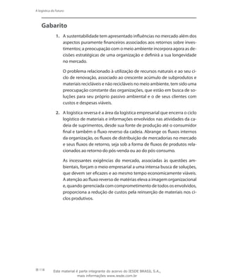 118
A logística do futuro
Gabarito
1.	 A sustentabilidade tem apresentado influências no mercado além dos
aspectos puramente financeiros associados aos retornos sobre inves-
timentos; a preocupação com o meio ambiente incorpora agora as de-
cisões estratégicas de uma organização e definirá a sua longevidade
no mercado.
	 O problema relacionado à utilização de recursos naturais e ao seu ci-
clo de renovação, associado ao crescente acúmulo de subprodutos e
materiais recicláveis e não recicláveis no meio ambiente, tem sido uma
preocupação constante das organizações, que estão em busca de so-
luções para seu próprio passivo ambiental e o de seus clientes com
custos e despesas viáveis.
2.	 A logística reversa é a área da logística empresarial que encerra o ciclo
logístico de materiais e informações envolvidos nas atividades da ca-
deia de suprimentos, desde sua fonte de produção até o consumidor
final e também o fluxo reverso da cadeia. Abrange os fluxos internos
da organização, os fluxos de distribuição de mercadorias no mercado
e seus fluxos de retorno, seja sob a forma de fluxos de produtos rela-
cionados ao retorno do pós-venda ou ao do pós-consumo.
	 As incessantes exigências do mercado, associadas às questões am-
bientais, forçam o meio empresarial a uma intensa busca de soluções,
que devem ser eficazes e ao mesmo tempo economicamente viáveis.
A atenção ao fluxo reverso de matérias eleva a imagem organizacional
e, quando gerenciada com comprometimento de todos os envolvidos,
proporciona a redução de custos pela reinserção de materiais nos ci-
clos produtivos.
Este material é parte integrante do acervo do IESDE BRASIL S.A.,
mais informações www.iesde.com.br
 