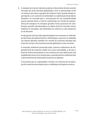 A logística do futuro
119
3.	 A redução do ciclo de vida dos produtos é decorrente do alto nível de
inovação do atual mercado globalizado e tem se apresentado como
um aspecto que eleva a geração de resíduos. Tanto quando obriga or-
ganizações a um aumento da velocidade na substituição de produtos
obsoletos no mercado para a manutenção de sua competitividade
quanto quando eleva o nível de substituição em virtude da obsoles-
cência de estoques. Os estoques gerados nesses processos de subs-
tituição, quando não desovados em algum local do mercado menos
exigente às inovações, são destinados ao retorno ao ciclo produtivo
ou ao descarte.
	 A redução do ciclo de vida exige da logística um aumento na velocida-
de dos fluxos de abastecimento e distribuição, o que tem se realizado
nas últimas décadas também em virtude da crescente elevação dos
níveis de serviço e da constante pressão global por custos menores.
	 A exaustão ambiental provocada pelos sistemas tradicionais de dis-
posição final de materiais impõe uma nova necessidade, a de que o
fluxo de retorno de produtos e seus resíduos aos seus fabricantes seja
estabelecido como uma solução para o grande passivo ambiental que
o desenvolvimento industrial já ocasionou ao planeta.
	 É necessário que as organizações invistam em sistemas de recupera-
ção de materiais descartados para a viabilização da logística reversa.
Este material é parte integrante do acervo do IESDE BRASIL S.A.,
mais informações www.iesde.com.br
 