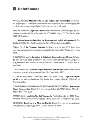 Referências
ARAGÃO, Andréa B. Modelo de Análise de Cadeias de Suprimentos: fundamen-
tos e aplicação às cadeias de cilindros de GNV. Disponível em: www.supplychai-
nonline.com.br/arquivos/a05v11n3.pdf. Acesso em: 7 jul. 2008.
BALLOU, Ronald H. Logística Empresarial: transportes, administração de ma-
teriais e distribuição física. Tradução de: YOSHIZAKE, Hugo T. Y. São Paulo: Atlas,
1993. 13.ª tiragem.
_____. Gerenciamento da Cadeia de Suprimentos/Logística Empresarial. Tra-
dução de: RUBENICH, Raul. 5. ed. reimp. Porto Alegre: Bookman, 2006.
CAPRA, Fritjof. As Conexões Ocultas. Publicado em: 11 ago. 2003. Disponível
em: www.ecoar.org.br/novo/download/palestra_capra.pdf. Acesso em: 10 jun.
2008.
CHRISTOPHER, Martin. Logística e Cadeia de Abastecimento Virtual. Publica-
do em: 30 maio 2008. Disponível em: www.imam.com.br/logistica/arquivos/
PDF_REPORTAGENS/CADEIA%20DE%20ABASTECIMENTO.PDF . Acesso em: 10
jun. 2008.
CORRÊA, Henrique L. Administração de Produção e de Operações – manufatura
e serviços: uma abordagem estratégica. São Paulo: Atlas, 2005.
FLEURY, Paulo F; WANKE, Peter; FIGUEIREDO, Kleber F. (Org.) Logística Empre-
sarial: a perspectiva brasileira. São Paulo: Atlas, 2000. (Coleção COPPEAD de
Administração).
FUNDAÇÃO BRASILEIRA PARA O DESENVOLVIMENTO SUSTENTÁVEL. Sustentabi-
lidade Corporativa, Disponível em: www.fbds.org.br/IMG/pdf/doc-194.pdf.
Acesso em: 10 jul. 2008.
GASNIER, Daniel. Logística Não É sóTransporte. Publicado em 26 jan. 2006. Dispo-
nível em: www.imam.com.br/logistica/Artigos.asp?iD=5. Acesso em: 1 jul. 2008.
GOODYEAR. Goodyear e o Meio Ambiente. Disponível em: www.goodyear.
com/ehs/env_footprint_pt.html. Acesso em: 10 jul. 2008.
121Este material é parte integrante do acervo do IESDE BRASIL S.A.,
mais informações www.iesde.com.br
 