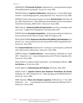 122
Referências
GREENPEACE, O Protocolo de Kyoto. Disponível em: www.greenpeace.org.br/
clima/pdf/protocolo_kyoto.pdf. Acesso em: 10 jul. 2008.
MACEDO, Roberto. Logística Colaborativa. Publicado em: 12 maio 2008. Dispo-
nível em: www.ibralog.org.br/ler_artigo.php?cod=122. Acesso em: 9 jul. 2008.
NAIDITCH, Suzana. Eles querem apagar os rastros. Revista Exame, São Paulo, 30
jan. 2008. Disponível em: http://planetasustentavel.abril.com.br/noticia/desen-
volvimento/conteudo_268591.shtm. Acesso em: 10 jul. 2008.
PIRES, Sílvio R. I. Gestão da Cadeia de Suprimentos: conceitos, estratégias, práti-
cas e casos – Supply Chain Management. São Paulo: Atlas, 2007.
PORTER, Michael. Estratégia Competitiva – técnicas para análise de indústrias e
da concorrência. Rio de Janeiro: Campus, 1986, 30.ª tiragem, p. 98.
RECICLAVEIS.COM.BR. Replanetas Recolhem Oito Milhões de Embalagens. Dis-
ponível em: www.reciclaveis.com.br/noticias/00401/0040122replanetas.htm.
Acesso em: 10 jul. 2008.
RGE. Gestão Ambiental. Disponível em: www.rge-rs.com.br/gestao_ambiental/
setor_eletrico/setor_eletrico.asp. Acesso em: 10 jul. 2008.
SANTOS, Gregory P. Logística Reversa – reversa logística. Publicado em: 26 jul.
2007. Disponível em: www.revistaportuaria.com.br/?home=artigosa=zTq.
Acesso em: 10 jul. 2008.
SILVA, Carlos A. V. Logística militar empresarial – uma abordagem reflexiva – Mili-
tary Review, p. 32, jan./mar. 2004.
SLACK, Nigel et al. Administração da Produção. São Paulo: Atlas, 2007.
SOUZA, Paulo T. Logística Interna para Empresas Prestadoras de Serviço.
Publicado em: 2002. Disponível em: http://guialog.com.br/ARTIGO350.htm.
Acesso em: 10 jun. 2008.
TIMM, Neverton. Pilares das Soluções Logísticas. Publicado em: 17 abr. 2007.
Disponível em: www.logweb.com.br/noticia/index.asp?idNoticias=4471.
Acesso em: 7 de jul. 2008.
Este material é parte integrante do acervo do IESDE BRASIL S.A.,
mais informações www.iesde.com.br
 