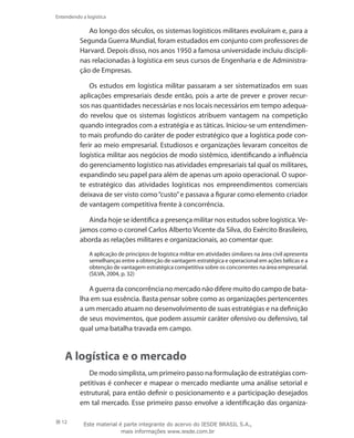 12
Entendendo a logística
Ao longo dos séculos, os sistemas logísticos militares evoluíram e, para a
Segunda Guerra Mundial, foram estudados em conjunto com professores de
Harvard. Depois disso, nos anos 1950 a famosa universidade incluiu discipli-
nas relacionadas à logística em seus cursos de Engenharia e de Administra-
ção de Empresas.
Os estudos em logística militar passaram a ser sistematizados em suas
aplicações empresariais desde então, pois a arte de prever e prover recur-
sos nas quantidades necessárias e nos locais necessários em tempo adequa-
do revelou que os sistemas logísticos atribuem vantagem na competição
quando integrados com a estratégia e as táticas. Iniciou-se um entendimen-
to mais profundo do caráter de poder estratégico que a logística pode con-
ferir ao meio empresarial. Estudiosos e organizações levaram conceitos de
logística militar aos negócios de modo sistêmico, identificando a influência
do gerenciamento logístico nas atividades empresariais tal qual os militares,
expandindo seu papel para além de apenas um apoio operacional. O supor-
te estratégico das atividades logísticas nos empreendimentos comerciais
deixava de ser visto como“custo”e passava a figurar como elemento criador
de vantagem competitiva frente à concorrência.
Ainda hoje se identifica a presença militar nos estudos sobre logística.Ve-
jamos como o coronel Carlos Alberto Vicente da Silva, do Exército Brasileiro,
aborda as relações militares e organizacionais, ao comentar que:
A aplicação de princípios de logística militar em atividades similares na área civil apresenta
semelhanças entre a obtenção de vantagem estratégica e operacional em ações bélicas e a
obtenção de vantagem estratégica competitiva sobre os concorrentes na área empresarial.
(SILVA, 2004, p. 32)
A guerra da concorrência no mercado não difere muito do campo de bata-
lha em sua essência. Basta pensar sobre como as organizações pertencentes
a um mercado atuam no desenvolvimento de suas estratégias e na definição
de seus movimentos, que podem assumir caráter ofensivo ou defensivo, tal
qual uma batalha travada em campo.
A logística e o mercado
De modo simplista, um primeiro passo na formulação de estratégias com-
petitivas é conhecer e mapear o mercado mediante uma análise setorial e
estrutural, para então definir o posicionamento e a participação desejados
em tal mercado. Esse primeiro passo envolve a identificação das organiza-
Este material é parte integrante do acervo do IESDE BRASIL S.A.,
mais informações www.iesde.com.br
 
