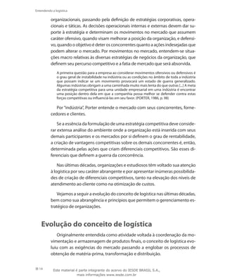 14
Entendendo a logística
organizacionais, passando pela definição de estratégias corporativas, opera-
cionais e táticas. As decisões operacionais internas e externas devem dar su-
porte à estratégia e determinam os movimentos no mercado que assumem
caráter ofensivo, quando visam melhorar a posição da organização, e defensi-
vo, quando o objetivo é deter os concorrentes quanto a ações indesejadas que
podem alterar o mercado. Por movimentos no mercado, entendem-se situa-
ções macro relativas às diversas estratégias de negócios da organização, que
definem seu percurso competitivo e a fatia de mercado que será absorvida.
A primeira questão para a empresa ao considerar movimentos ofensivos ou defensivos é
o grau geral de instabilidade na indústria ou as condições no âmbito de toda a indústria
que possam indicar se um movimento provocará um estado de guerra generalizado.
Algumas indústrias obrigam a uma caminhada muito mais lenta do que outras [...] A meta
da estratégia competitiva para uma unidade empresarial em uma indústria é encontrar
uma posição dentro dela em que a companhia possa melhor se defender contra estas
forças competitivas ou influenciá-las em seu favor. (PORTER, 1986, p. 98)
Por “indústria”, Porter entende o mercado com seus concorrentes, forne-
cedores e clientes.
Se a essência da formulação de uma estratégia competitiva deve conside-
rar extensa análise do ambiente onde a organização está inserida com seus
demais participantes e os mercados por si definem o grau de rentabilidade,
a criação de vantagens competitivas sobre os demais concorrentes é, então,
determinada pelas ações que criam diferenciais competitivos. São esses di-
ferenciais que definem a guerra da concorrência.
Nas últimas décadas, organizações e estudiosos têm voltado sua atenção
à logística por seu caráter abrangente e por apresentar inúmeras possibilida-
des de criação de diferenciais competitivos, tanto na elevação dos níveis de
atendimento ao cliente como na otimização de custos.
Vejamos a seguir a evolução do conceito de logística nas últimas décadas,
bem como sua abrangência e princípios que permitem o gerenciamento es-
tratégico de organizações.
Evolução do conceito de logística
Originalmente entendida como atividade voltada à coordenação da mo-
vimentação e armazenagem de produtos finais, o conceito de logística evo-
luiu com as exigências do mercado passando a englobar os processos de
obtenção de matéria-prima, transformação e distribuição.
Este material é parte integrante do acervo do IESDE BRASIL S.A.,
mais informações www.iesde.com.br
 