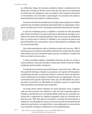 16
Entendendo a logística
nas diferentes etapas do processo produtivo, desde o abastecimento da
planta até a entrega ao cliente; custos estes que não devem ser repassados
ao cliente por não agregarem valor ao produto. Outro aspecto importante:
os fornecedores são chamados à participação nos processos de projeto e
desenvolvimento de produtos e matérias-primas.
Essenovoconceitodemanufaturatrazconsigoapreocupaçãocomobalan-
ceamento das atividades produtivas desempenhadas na organização e intro-
duz os conceitos just-in-time1
e produção puxada pela demanda de mercado.
A visão do marketing passou a englobar o conceito de valor percebido
pelo cliente como fator a ser gerenciado para a obtenção de vantagem com-
petitiva. Os autores do marketing definem valor como o grau de utilidade do
bem ou serviço para os clientes. A utilidade é um conjunto de fatores que
geram benefícios aos compradores, seja em desempenho na utilização, seja
em custo de aquisição.
Esta visão expandida de valor se fortaleceu ainda mais nos anos 1980. O
cliente passou a considerar os benefícios advindos da sua decisão de compra
observando mais que meramente preço; passou a considerar o impacto do
bem ou serviço nos seus custos.
O valor percebido engloba a qualidade intrínseca do bem ou serviço e
outros atributos, como, por exemplo, serviços pós-vendas, linhas de crédito,
instalações do fornecedor, entrega etc.
A evolução dos processos de administração, a partir dos anos 1980, con-
feriu papel de destaque à logística, que passou a ser agente de integração e
coordenação de todos os processos internos e externos, fator este determi-
nante na obtenção de vantagem competitiva para as organizações. Esta será
sustentável tanto quando apresentar maior grau de dificuldade de supera-
ção pela concorrência ou dificuldade de imitação, quanto ao representar
valor percebido mais elevado pelo comprador.
Ao longo dessas últimas décadas do século passado, vimos a logística
cada vez mais presente nos negócios e cada vez mais ocupando papel es-
tratégico, contribuindo com a competitividade. Continua-se a evolução con-
ceitual até o surgimento da “logística integrada”, como era chamada até o
final dos anos 1990. Mas observa-se também a inclusão dos fornecedores e
clientes em sua abrangência o que nos leva ao conceito contemporâneo de
cadeia de suprimentos, ou Supply Chain, e suas implicações na concorrência
e na criação de vantagens competitivas na era da globalização.
1
Just-in-time: filosofia de
execução de todas as etapas
da produção, do projeto à
entrega do produto, com
ênfase em estoque mínimo
(receber e produzir apenas
o necessário para atender à
demanda), maximização da
qualidade (índice zero ou
próximo disso em defeitos) e
custo mínimo.
Este material é parte integrante do acervo do IESDE BRASIL S.A.,
mais informações www.iesde.com.br
 