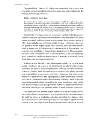 18
Entendendo a logística
Segundo Ballou (2006, p. 26): “A logística empresarial é um campo rela-
tivamente novo do estudo da gestão integrada, das áreas tradicionais das
finanças, marketing e produção.”
Ballou acrescenta ainda que:
Gerenciamento da cadeia de suprimentos (GCS, ou SCM, do inglês Supply Chain
Management) é um termo surgido mais recentemente e que capta a essência da logística
integrada e inclusive a ultrapassa. O gerenciamento da cadeia de suprimentos destaca
as interações logísticas que ocorrem entre as funções de marketing, logística e produção
no âmbito de uma empresa, e dessas mesmas interações entre as empresas legalmente
separadas no âmbito do canal de fluxo de produtos. (BALLOU, 2006, p. 27)
Atualmente, o mercado passa por profundas e rápidas mudanças, em que
a definição de valor percebido pelo cliente sofre constantes alterações, tanto
no que se refere à rapidez com que as informações fluem, quanto no que se
refere à competição cada vez mais acirrada, em que verificamos a ascensão
e a queda de muitas organizações. Neste contexto, tanto os custos como o
nível de serviço têm sido determinantes na concorrência. A entrada de con-
correntes com tecnologias e competências que promovem diferenciais com-
petitivos, como custos otimizados associados à elevação do nível de serviço,
altera o equilíbrio das forças do mercado e as atenções se voltam à criação
de vantagens competitivas duradouras.
A logística tem sido palco para várias oportunidades de otimização de
custos e melhorias no serviço e no atendimento aos clientes. No conceito
expandido de logística como integradora de todos os processos internos e
externos – desde a fonte de suprimentos com seus fornecedores passando
pela negociação de preços, prazos e níveis de estoque, ou seja, o suprimento
de materiais propriamente dito, e pelo processo de transformação ou manu-
fatura até os clientes finais – vislumbram-se oportunidades de otimização nos
processos quando tratados conjuntamente pelas organizações que partici-
pam de uma rede ou cadeia de suprimentos na filosofia de compartilhamento
intenso de informações que apoiem o melhor fluxo de materiais e produtos.
Tais oportunidades existem desde a otimização de processos produti-
vos em seus fluxos internos, como também em sistemas de armazenagem
de matérias-primas e produtos acabados, controles de estoque, trans-
porte e distribuição para uma organização. Essas mesmas oportunidades
existem entre uma organização e outra que possuem a visão de atuação
Este material é parte integrante do acervo do IESDE BRASIL S.A.,
mais informações www.iesde.com.br
 