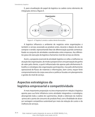 20
Entendendo a logística
E, para visualização do papel da logística na cadeia como elemento de
integração, temos a figura 4.
Organizações
C E F C E FLogística
Figura 4 – A“logística”unindo a cadeia cliente-fornecedor.
A logística influencia o ambiente de negócios entre organizações e
também o serviço associado ao produto antes, durante e depois do ato de
comprar e vender, representando fator de diferenciação quando contextua-
lizada no conjunto de atividades coordenadas entre empresas. Aos diferen-
tes graus de execução da logística chamamos nível de serviço ao cliente.
Assim, a proposta essencial da atividade logística se volta a melhorias na
atuaçãodasorganizações,demodoaproporcionarumapercepçãodeganho
de valor pelo cliente, a qual é influenciada não apenas pelo alinhamento fi-
losófico e estratégico das organizações participantes, mas pelo alinhamento
operacional de fluxos de materiais e informações, bem como, requer forte
comprometimento do corpo executivo e políticas focadas em planejamento
e gestão do nível de serviço.
Aspectos estratégicos da
logística empresarial e competitividade
A mais importante proposição na área empresarial em relação à logística
aponta para sua forte influência como atividade integradora e estratégica,
abrangendo toda a cadeia de suprimentos, desde a obtenção da matéria-
-prima até o ponto de consumo do produto final, com a finalidade de alcan-
çar vantagem competitiva sustentável por meio da redução de custos e da
melhoria de serviços.
Este material é parte integrante do acervo do IESDE BRASIL S.A.,
mais informações www.iesde.com.br
 