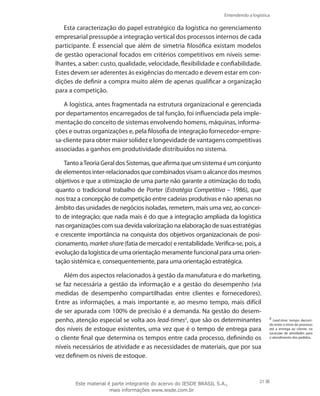 Entendendo a logística
21
Esta caracterização do papel estratégico da logística no gerenciamento
empresarial pressupõe a integração vertical dos processos internos de cada
participante. É essencial que além de simetria filosófica existam modelos
de gestão operacional focados em critérios competitivos em níveis seme-
lhantes, a saber: custo, qualidade, velocidade, flexibilidade e confiabilidade.
Estes devem ser aderentes às exigências do mercado e devem estar em con-
dições de definir a compra muito além de apenas qualificar a organização
para a competição.
A logística, antes fragmentada na estrutura organizacional e gerenciada
por departamentos encarregados de tal função, foi influenciada pela imple-
mentação do conceito de sistemas envolvendo homens, máquinas, informa-
ções e outras organizações e, pela filosofia de integração fornecedor-empre-
sa-cliente para obter maior solidez e longevidade de vantagens competitivas
associadas a ganhos em produtividade distribuídos no sistema.
TantoaTeoriaGeraldosSistemas,queafirmaqueumsistemaéumconjunto
deelementosinter-relacionadosquecombinadosvisamoalcancedosmesmos
objetivos e que a otimização de uma parte não garante a otimização do todo,
quanto o tradicional trabalho de Porter (Estratégia Competitiva – 1986), que
nos traz a concepção de competição entre cadeias produtivas e não apenas no
âmbito das unidades de negócios isoladas, remetem, mais uma vez, ao concei-
to de integração; que nada mais é do que a integração ampliada da logística
nas organizações com sua devida valorização na elaboração de suas estratégias
e crescente importância na conquista dos objetivos organizacionais de posi-
cionamento, market-share(fatia de mercado) e rentabilidade.Verifica-se, pois, a
evolução da logística de uma orientação meramente funcional para uma orien-
tação sistêmica e, consequentemente, para uma orientação estratégica.
Além dos aspectos relacionados à gestão da manufatura e do marketing,
se faz necessária a gestão da informação e a gestão do desempenho (via
medidas de desempenho compartilhadas entre clientes e fornecedores).
Entre as informações, a mais importante e, ao mesmo tempo, mais difícil
de ser apurada com 100% de precisão é a demanda. Na gestão do desem-
penho, atenção especial se volta aos lead-times2
, que são os determinantes
dos níveis de estoque existentes, uma vez que é o tempo de entrega para
o cliente final que determina os tempos entre cada processo, definindo os
níveis necessários de atividade e as necessidades de materiais, que por sua
vez definem os níveis de estoque.
2
Lead-time: tempo decorri-
do entre o início do processo
até a entrega ao cliente, na
sucessão de atividades para
o atendimento dos pedidos.
Este material é parte integrante do acervo do IESDE BRASIL S.A.,
mais informações www.iesde.com.br
 