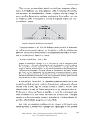 Entendendo a logística
23
Observamos a abrangência da logística em todos os processos, subpro-
cessos e atividades de uma organização na visão de integração horizontal,
que, estendida aos fornecedores e clientes, compõe a filosofia da logística
empresarial ou da gestão da cadeia de suprimentos. Reforçando o conceito
de integração entre fornecedores e clientes da logística empresarial, veja-
mos a figura a seguir:
Logística
Empresarial
Fornecedores Empresa Clientes
Figura 6 – Abrangência da logística empresarial.
Como já apresentado, na filosofia da logística empresarial, as fronteiras
da cadeia não se resumem apenas aos fornecedores e clientes diretos, mas
também abrangem os fornecedores daqueles primeiros no sentido montan-
te e os demais clientes no sentido jusante.
De acordo com Ballou (2006, p. 33):
A cadeia de suprimentos estendida inclui os integrantes do canal de suprimentos além
dos fornecedores e clientes imediatos da empresa. Entre eles podem estar fornecedores
dos fornecedores imediatos ou clientes dos clientes imediatos e assim por diante até
chegar-se às fontes da matéria-prima ou aos consumidores finais. É importante planejar
e administrar as atividades e fluxos de informação anteriormente destacados sempre
que afetem serviços logísticos aos clientes que possam ser proporcionados e os custos
desse serviço. O gerenciamento da cadeia de suprimentos estendida tem o potencial para
elevar o desempenho da logística até níveis bem superiores aos do mero gerenciamento
das atividades no escopo da cadeia de suprimentos imediata.
A conformação das cadeias de suprimentos pode ser entendida como
uma única unidade virtual de negócios. A cadeia tanto pode assumir a forma
enxuta como a forma ágil. As cadeias enxutas se voltam à filosofia Lean
Manufacturing, cuja lógica é “fazer mais com menos” por meio do just-in-time.
Neste caso, o critério ganhador de pedido é o custo. As cadeias ágeis são
mais contemporâneas e se voltam ao sistema de produção que se adapta
rapidamente às mudanças de mercado, seu principal critério ganhador de
pedido é a flexibilidade, que pressupõe velocidade.
Mas existe um paradoxo: muitas empresas enxutas se tornaram ágeis
em seus processos, embora não seja regra que a produção enxuta garanta
Este material é parte integrante do acervo do IESDE BRASIL S.A.,
mais informações www.iesde.com.br
 