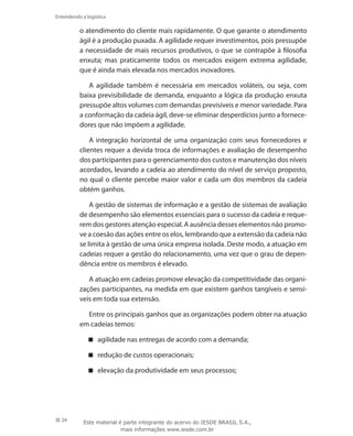 24
Entendendo a logística
o atendimento do cliente mais rapidamente. O que garante o atendimento
ágil é a produção puxada. A agilidade requer investimentos, pois pressupõe
a necessidade de mais recursos produtivos, o que se contrapõe à filosofia
enxuta; mas praticamente todos os mercados exigem extrema agilidade,
que é ainda mais elevada nos mercados inovadores.
A agilidade também é necessária em mercados voláteis, ou seja, com
baixa previsibilidade de demanda, enquanto a lógica da produção enxuta
pressupõe altos volumes com demandas previsíveis e menor variedade. Para
a conformação da cadeia ágil, deve-se eliminar desperdícios junto a fornece-
dores que não impõem a agilidade.
A integração horizontal de uma organização com seus fornecedores e
clientes requer a devida troca de informações e avaliação de desempenho
dos participantes para o gerenciamento dos custos e manutenção dos níveis
acordados, levando a cadeia ao atendimento do nível de serviço proposto,
no qual o cliente percebe maior valor e cada um dos membros da cadeia
obtém ganhos.
A gestão de sistemas de informação e a gestão de sistemas de avaliação
de desempenho são elementos essenciais para o sucesso da cadeia e reque-
rem dos gestores atenção especial. A ausência desses elementos não promo-
ve a coesão das ações entre os elos, lembrando que a extensão da cadeia não
se limita à gestão de uma única empresa isolada. Deste modo, a atuação em
cadeias requer a gestão do relacionamento, uma vez que o grau de depen-
dência entre os membros é elevado.
A atuação em cadeias promove elevação da competitividade das organi-
zações participantes, na medida em que existem ganhos tangíveis e sensí-
veis em toda sua extensão.
Entre os principais ganhos que as organizações podem obter na atuação
em cadeias temos:
agilidade nas entregas de acordo com a demanda;
redução de custos operacionais;
elevação da produtividade em seus processos;
Este material é parte integrante do acervo do IESDE BRASIL S.A.,
mais informações www.iesde.com.br
 