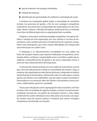 Entendendo a logística
25
giro de materiais e de estoques otimizados;
redução de estoques;
identificação de oportunidades de melhorias e otimização de custos.
A dinâmica da competição global impõe a necessidade de constantes
revisões nos processos de gestão, a fim de criar vantagens competitivas
sustentáveis, que promovam a longevidade das organizações em seus mer-
cados. Neste contexto, a filosofia da logística empresarial tem se mostrado
como fator de diferenciação entre as organizações bem-sucedidas.
A logística, como parte central da estratégia competitiva, não apenas for-
talece a atuação de uma organização com seus clientes e sua base de for-
necedores, como também promove o fortalecimento de conjuntos compe-
titivos mais abrangentes, que criam maiores dificuldades de imitação pela
concorrência por seu caráter único.
A integração e os relacionamentos consolidados em uma cadeia são
frutos de situações ímpares, que requerem dedicação, transparência, comu-
nicação efetiva, confiança e reciprocidade entre os membros, quebra de pa-
radigmas, compartilhamento de ganhos e de riscos, cooperação mútua e,
acima de tudo, relacionamentos de longo prazo.
A natureza dos relacionamentos em uma cadeia de suprimentos assume
que o foco de cada processo é atingir as necessidades dos clientes. Logo, as
empresas são organizadas ao redor desses processos, integrando-os desde o
cliente final até os fornecedores, adicionando valor em cada etapa e visando
ganhos aos clientes e aos stakeholders, que são todas as partes envolvidas e
interessadas em um processo; além dos clientes e fornecedores, temos acio-
nistas, colaboradores, governo e sociedade.
A busca por redução de custos e agregação de valor ao produto, com foco
no todo e não em unidades de negócios isoladas, constitui uma parceria per-
sonalizada marcada por um padrão de motivação inerente a cada cadeia,
conferindo-lhe caráter individual e único. Não existe uma receita a ser segui-
da. Existem casos de sucesso, práticas e iniciativas que criaram vantagens
competitivas reconhecidas no mercado.
Este material é parte integrante do acervo do IESDE BRASIL S.A.,
mais informações www.iesde.com.br
 