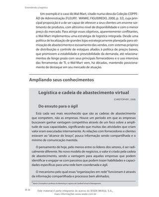 26
Entendendo a logística
Um exemplo é o caso do Wal-Mart, citado numa obra da Coleção COPPE-
AD de Administração (FLEURY; WANKE; FIGUEIREDO, 2000, p. 32), cuja prin-
cipal proposição é a de ser capaz de oferecer a seus clientes um enorme sor-
timento de produtos, com altíssimo nível de disponibilidade e com o menor
preço do mercado. Para atingir esses objetivos, aparentemente conflitantes,
o Wal-Mart implementou uma estratégia de logística integrada. Desde uma
política de localização de grandes lojas estrategicamente planejada para oti-
mização de abastecimento e escoamento das vendas, com sistemas próprios
de distribuição e controle de estoques aliados à política de preços baixos,
que promovem a estabilidade e previsibilidade da demanda, até relaciona-
mentos de longo prazo com seus principais fornecedores e o uso intensivo
das ferramentas de TI, o Wal-Mart vem, há décadas, mantendo posiciona-
mento de destaque em seu mercado de atuação.
Ampliando seus conhecimentos
Logística e cadeia de abastecimento virtual
(CHRISTOPHER1
, 2008)
Do enxuto para o ágil
Está cada vez mais reconhecido que são as cadeias de abastecimento
que competem, não as empresas. Houve um período em que as empresas
buscavam ganhar vantagem competitiva através de um foco sobre a ampli-
tude de suas capacidades, significando que muitas das atividades que criam
valor eram executadas internamente. As relações com fornecedores e clientes
estavam ao “alcance do braço”, pouca informação sendo compartilhada e o
mínimo de comunicação mantida.
O pensamento de hoje, pelo menos entre os líderes dos setores, é ser radi-
calmente diferente. No novo modelo de negócios, o valor é criado pela cadeia
de abastecimento, sendo a vantagem para aquelas empresas que podem
identificar e engajar-se com parceiros que podem trazer habilidades e capaci-
dades específicas para uma rede bem coordenada e ágil.
O mecanismo pelo qual essas“organizações em rede”funcionam é através
da informação compartilhada e processos bem alinhados.
1
Martin Christopher é professor de Marketing e Logística da Cranfield School of Management.
Este material é parte integrante do acervo do IESDE BRASIL S.A.,
mais informações www.iesde.com.br
 