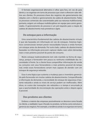 28
Entendendo a logística
O formato organizacional alternativo é olhar para fora, em vez de para
dentro, e se organizar em torno de processos que criam e oferecem valor efe-
tivo aos clientes. Os processos-chave dos negócios são gerenciamento das
relações com o cliente e gerenciamento da cadeia de abastecimento. Todos
os processos comerciais são caracterizados pela sua natureza multifuncional,
portanto, exigem um enfoque multidisciplinar em equipe para serem geren-
ciados. O gerenciamento do processo é um pré-requisito para a criação de
cadeias de abastecimento mais prestativas e ágeis.
Do estoque para a informação
Uma característica fundamental das cadeias de abastecimento virtuais
é que são baseadas em informação em vez de estoques. Sistemas logís-
ticos convencionais tentam prever necessidades futuras e então formam
um estoque antes da demanda. Por outro lado, cadeias de abastecimento
baseadas na informação procuram capturar dados reais sobre demandas
reais o mais próximo possível do ponto de consumo.
Muito estoque tradicionalmente tem sido mantido na forma de segu-
rança, porque o fornecedor tem pouca ou nenhuma visibilidade das ne-
cessidades à frente. Se o cliente fosse compartilhar informações de venda
ou consumo com seus fornecedores o mais próximo possível do tempo
real, então esses fornecedores seriam mais capazes de atender com um
estoque de segurança reduzido.
Essa é uma lógica que sustenta a mudança para o inventário gerencia-
do pelo fornecedor em muitas cadeias de abastecimento. Compartilhando
a informação da demanda, a necessidade de estoque de segurança é bas-
tante reduzida e ainda os níveis de serviço podem ser melhorados. Além
disso, os custos das transações são reduzidos e o tempo é encurtado já
que a oportunidade de sincronização das operações antes e depois agora
é possível.
Dos produtos aos clientes
Embora a maioria das empresas possivelmente se descreva como focada
no cliente, a realidade é que é focada no produto, na forma como estrutura e
gerencia seu negócio. Por exemplo, a tendência ainda é se organizar em torno
Este material é parte integrante do acervo do IESDE BRASIL S.A.,
mais informações www.iesde.com.br
 