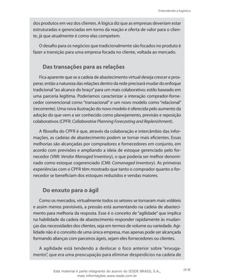 Entendendo a logística
29
dos produtos em vez dos clientes. A lógica diz que as empresas deveriam estar
estruturadas e gerenciadas em torno da reação e oferta de valor para o clien-
te, já que atualmente é como elas competem.
O desafio para os negócios que tradicionalmente são focados no produto é
fazer a transição para uma empresa focada no cliente, voltada ao mercado.
Das transações para as relações
Fica aparente que se a cadeia de abastecimento virtual deseja crescer e pros-
perar, então a natureza das relações dentro da rede precisará mudar do enfoque
tradicional“ao alcance do braço”para um mais colaborativo; estilo baseado em
uma parceria legítima. Poderíamos caracterizar a interação comprador-forne-
cedor convencional como “transacional” e um novo modelo como “relacional”
(recorrente). Uma nova ilustração do novo modelo é oferecida pelo aumento da
adoção do que vem a ser conhecido como planejamento, previsão e reposição
colaborativos (CPFR: Collaborative Planning Forecasting and Replenishment).
A filosofia do CPFR é que, através da colaboração e intercâmbio das infor-
mações, as cadeias de abastecimento podem se tornar mais eficientes. Essas
melhorias são alcançadas por compradores e fornecedores em conjunto, em
acordo com previsões e ampliando a ideia de estoque gerenciado pelo for-
necedor (VMI: Vendor Managed Inventory), o que poderia ser melhor denomi-
nado como estoque cogerenciado (CMI: Comanaged Inventory). As primeiras
experiências com o CPFR têm mostrado que tanto o comprador quanto o for-
necedor se beneficiam dos estoques reduzidos e vendas maiores.
Do enxuto para o ágil
Como os mercados, virtualmente todos os setores se tornaram mais voláteis
e assim menos previsíveis, a pressão está aumentando na cadeia de abasteci-
mento para melhoria da resposta. Esse é o conceito de “agilidade” que implica
na habilidade da cadeia de abastecimento responder rapidamente às mudan-
ças das necessidades dos clientes, seja em termos de volume ou variedade. Agi-
lidade não é o conceito de uma única empresa, mas apenas pode ser alcançada
formando alianças com parceiros ágeis, sejam eles fornecedores ou clientes.
A agilidade está tendendo a deslocar o foco anterior sobre “enxuga-
mento”, que era uma preocupação para eliminar desperdícios na cadeia de
Este material é parte integrante do acervo do IESDE BRASIL S.A.,
mais informações www.iesde.com.br
 