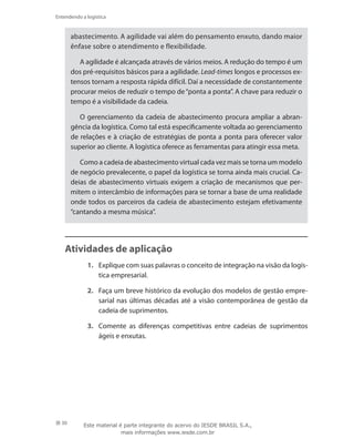 30
Entendendo a logística
abastecimento. A agilidade vai além do pensamento enxuto, dando maior
ênfase sobre o atendimento e flexibilidade.
A agilidade é alcançada através de vários meios. A redução do tempo é um
dos pré-requisitos básicos para a agilidade. Lead-times longos e processos ex-
tensos tornam a resposta rápida difícil. Daí a necessidade de constantemente
procurar meios de reduzir o tempo de“ponta a ponta”. A chave para reduzir o
tempo é a visibilidade da cadeia.
O gerenciamento da cadeia de abastecimento procura ampliar a abran-
gência da logística. Como tal está especificamente voltada ao gerenciamento
de relações e à criação de estratégias de ponta a ponta para oferecer valor
superior ao cliente. A logística oferece as ferramentas para atingir essa meta.
Como a cadeia de abastecimento virtual cada vez mais se torna um modelo
de negócio prevalecente, o papel da logística se torna ainda mais crucial. Ca-
deias de abastecimento virtuais exigem a criação de mecanismos que per-
mitem o intercâmbio de informações para se tornar a base de uma realidade
onde todos os parceiros da cadeia de abastecimento estejam efetivamente
“cantando a mesma música”.
Atividades de aplicação
1.	 Explique com suas palavras o conceito de integração na visão da logís-
tica empresarial.
2.	 Faça um breve histórico da evolução dos modelos de gestão empre-
sarial nas últimas décadas até a visão contemporânea de gestão da
cadeia de suprimentos.
3.	 Comente as diferenças competitivas entre cadeias de suprimentos
ágeis e enxutas.
Este material é parte integrante do acervo do IESDE BRASIL S.A.,
mais informações www.iesde.com.br
 