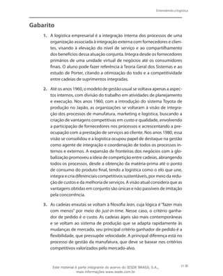 Entendendo a logística
31
Gabarito
1.	 A logística empresarial é a integração interna dos processos de uma
organização associada à integração externa com fornecedores e clien-
tes, visando à elevação do nível de serviço e ao compartilhamento
dos benefícios dessa atuação conjunta. Integra desde os fornecedores
primários de uma unidade virtual de negócios até os consumidores
finais. O aluno pode fazer referência à Teoria Geral dos Sistemas e ao
estudo de Porter, citando a otimização do todo e a competitividade
entre cadeias de suprimentos integradas.
2.	 Até os anos 1960, o modelo de gestão usual se voltava apenas a aspec-
tos internos, com divisão do trabalho em atividades de planejamento
e execução. Nos anos 1960, com a introdução do sistema Toyota de
produção no Japão, as organizações se voltaram à visão de integra-
ção dos processos de manufatura, marketing e logística, buscando a
criação de vantagens competitivas em custo e qualidade, envolvendo
a participação de fornecedores nos processos e acrescentando a pre-
ocupação com a prestação de serviços ao cliente. Nos anos 1980, essa
visão se consolidou e a logística ocupou papel de destaque na gestão
como agente de integração e coordenação de todos os processos in-
ternos e externos. A expansão de fronteiras dos negócios com a glo-
balização promoveu a ideia de competição entre cadeias, abrangendo
todos os processos, desde a obtenção da matéria-prima até o ponto
de consumo do produto final, tendo a logística como o elo que une,
integra e cria diferenciais competitivos sustentáveis, por meio da redu-
ção de custos e da melhoria de serviços. A visão atual considera que as
vantagens obtidas em conjunto são únicas e não passíveis de imitação
pela concorrência.
3.	 As cadeias enxutas se voltam à filosofia lean, cuja lógica é “fazer mais
com menos” por meio do just-in-time. Nesse caso, o critério ganha-
dor de pedido é o custo. As cadeias ágeis são mais contemporâneas
e se voltam ao sistema de produção que se adapta rapidamente às
mudanças de mercado, seu principal critério ganhador de pedido é a
flexibilidade, que pressupõe velocidade. A principal diferença está no
processo de gestão da manufatura, que deve se basear nos critérios
competitivos valorizados pelo mercado-alvo.
Este material é parte integrante do acervo do IESDE BRASIL S.A.,
mais informações www.iesde.com.br
 