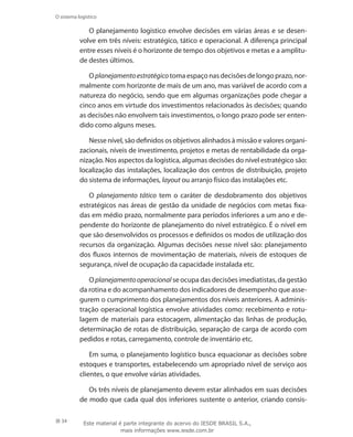 34
O sistema logístico
O planejamento logístico envolve decisões em várias áreas e se desen-
volve em três níveis: estratégico, tático e operacional. A diferença principal
entre esses níveis é o horizonte de tempo dos objetivos e metas e a amplitu-
de destes últimos.
O planejamentoestratégico toma espaço nas decisões de longo prazo, nor-
malmente com horizonte de mais de um ano, mas variável de acordo com a
natureza do negócio, sendo que em algumas organizações pode chegar a
cinco anos em virtude dos investimentos relacionados às decisões; quando
as decisões não envolvem tais investimentos, o longo prazo pode ser enten-
dido como alguns meses.
Nesse nível, são definidos os objetivos alinhados à missão e valores organi-
zacionais, níveis de investimento, projetos e metas de rentabilidade da orga-
nização. Nos aspectos da logística, algumas decisões do nível estratégico são:
localização das instalações, localização dos centros de distribuição, projeto
do sistema de informações, layout ou arranjo físico das instalações etc.
O planejamento tático tem o caráter de desdobramento dos objetivos
estratégicos nas áreas de gestão da unidade de negócios com metas fixa-
das em médio prazo, normalmente para períodos inferiores a um ano e de-
pendente do horizonte de planejamento do nível estratégico. É o nível em
que são desenvolvidos os processos e definidos os modos de utilização dos
recursos da organização. Algumas decisões nesse nível são: planejamento
dos fluxos internos de movimentação de materiais, níveis de estoques de
segurança, nível de ocupação da capacidade instalada etc.
O planejamentooperacional se ocupa das decisões imediatistas, da gestão
da rotina e do acompanhamento dos indicadores de desempenho que asse-
gurem o cumprimento dos planejamentos dos níveis anteriores. A adminis-
tração operacional logística envolve atividades como: recebimento e rotu-
lagem de materiais para estocagem, alimentação das linhas de produção,
determinação de rotas de distribuição, separação de carga de acordo com
pedidos e rotas, carregamento, controle de inventário etc.
Em suma, o planejamento logístico busca equacionar as decisões sobre
estoques e transportes, estabelecendo um apropriado nível de serviço aos
clientes, o que envolve várias atividades.
Os três níveis de planejamento devem estar alinhados em suas decisões
de modo que cada qual dos inferiores sustente o anterior, criando consis-
Este material é parte integrante do acervo do IESDE BRASIL S.A.,
mais informações www.iesde.com.br
 