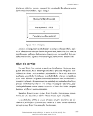 O sistema logístico
35
tência nos objetivos e metas e garantindo a realização dos planejamentos
conforme demonstrado na figura a seguir.
Planejamento Estratégico
Planejamento Tático
Planejamento Operacional
Figura 2 – Níveis estratégicos.
Antes de prosseguir com o estudo sobre os componentes do sistema logís-
tico e sobre as atividades que devem ser gerenciadas, bem como suas áreas de
decisão para a realização da integração de processos, vamos definir dois con-
ceitos relevantes na logística: nível de serviço e planejamento da demanda.
Nível de serviço
Por nível de serviço, entende-se a entrega de valores ao cliente que asse-
gurem a fidelidade. Nível de serviço consiste no processo integral de aten-
dimento ao cliente considerando o desempenho do fornecedor em custo,
qualidade, velocidade, flexibilidade e confiabilidade; critérios competitivos
cujos níveis definem um potencial fornecedor em um mercado. O compra-
dor potencial avalia não apenas preço e qualidade, como também lead-time,
grau de utilidade e impacto nos seus custos, serviços pré e pós-venda, deci-
dindo pelo fornecedor que apresentar o maior número de critérios competi-
tivos que satisfaçam suas necessidades.
Na cadeia de suprimentos, o nível de serviço não é determinado isolada-
mente por uma organização e sim é reflexo de suas ações conjuntas.
Segundo Ballou (2006), o serviço oferecido envolve elementos de pré-
-transação, transação e pós-transação comercial. A soma desses elementos
compõe o nível de serviços ao qual o cliente reage.
Este material é parte integrante do acervo do IESDE BRASIL S.A.,
mais informações www.iesde.com.br
 