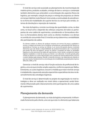 36
O sistema logístico
O nível de serviço está associado ao planejamento da movimentação de
matéria-prima, produtos acabados, entrega de bens e serviços e contempla
também elementos que antecedem a concretização dos aspectos físicos da
logística, por exemplo: cotação de preços e entrega de propostas ao cliente
em tempo hábil de modo flexível. Inclui ainda a continuidade do atendimen-
to na forma de modalidades de suporte técnico ou serviços pós-vendas, sis-
temas de devoluções e reposição de materiais.
Na visão da logística, consiste na entrega das quantidades certas, na data
certa, no local certo e depende dos esforços conjuntos de todos os partici-
pantes de uma cadeia de suprimentos, considerando os fornecedores dire-
tos e os fornecedores destes, bem como os clientes imediatos e os demais
no sentido do consumidor final. O nível de serviço determina a rentabilidade
dos participantes da cadeia.
Os clientes avaliam as ofertas de qualquer empresa em termos de preços, qualidade e
serviço, e reagem de acordo com as próprias conveniências, aproveitando tais ofertas ou
ignorando-as. Serviço, ou serviço ao cliente, é um termo de grande alcance, incluindo
elementos que vão desde a disponibilidade do produto/mercadoria até a manutenção
pós-venda. Na ótica da logística, serviço ao cliente é resultado de todas as atividades
logísticas ou dos processos da cadeia de suprimentos. Assim sendo, o projeto do sistema
logístico estabelece o nível de serviços ao cliente a ser oferecido. A receita gerada pelas
vendas ao cliente e os custos relacionados com o projeto do sistema determinam os lucros
o serem obtidos pela empresa. Decidir o nível dos serviços a ser oferecido aos clientes é,
por isso mesmo, fundamental na concretização da rentabilidade projetada pela empresa.
(BALLOU, 2006, p. 93)
Gerenciar o nível de serviço não é função exclusiva do profissional de lo-
gística, uma vez que envolve amplos aspectos, conforme exposto por Ballou.
Entretanto, os custos logísticos crescem à medida que maior nível de serviço
é estabelecido, requerendo atenção especial dos especialistas da área no de-
senvolvimento das estratégias logísticas.
O nível de serviço é determinado no projeto da organização no nível es-
tratégico e deve ser realizado nos níveis tático e operacional, sendo forte-
mente influenciado pelo relacionamento entre participantes de uma cadeia
de suprimentos.
Planejamento da demanda
O planejamento da demanda, na visão da logística empresarial, é influen-
ciado fortemente pelo cliente, uma vez que este é o elemento que balanceia
Este material é parte integrante do acervo do IESDE BRASIL S.A.,
mais informações www.iesde.com.br
 