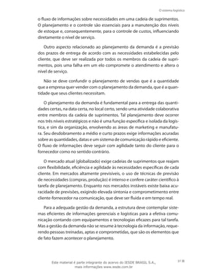 O sistema logístico
37
o fluxo de informações sobre necessidades em uma cadeia de suprimentos.
O planejamento e o controle são essenciais para a manutenção dos níveis
de estoque e, consequentemente, para o controle de custos, influenciando
diretamente o nível de serviço.
Outro aspecto relacionado ao planejamento da demanda é a previsão
dos prazos de entrega de acordo com as necessidades estabelecidas pelo
cliente, que deve ser realizada por todos os membros da cadeia de supri-
mentos, pois uma falha em um elo compromete o atendimento e altera o
nível de serviço.
Não se deve confundir o planejamento de vendas que é a quantidade
que a empresa quer vender com o planejamento da demanda, que é a quan-
tidade que seus clientes necessitam.
O planejamento da demanda é fundamental para a entrega das quanti-
dades certas, na data certa, no local certo, sendo uma atividade colaborativa
entre membros da cadeia de suprimentos. Tal planejamento deve ocorrer
nos três níveis estratégicos e não é uma função específica e isolada da logís-
tica, e sim da organização, envolvendo as áreas de marketing e manufatu-
ra. Seu desdobramento a médio e curto prazos exige informações acuradas
sobre as quantidades, datas e um sistema de comunicação rápido e eficiente.
O fluxo de informações deve seguir com agilidade tanto do cliente para o
fornecedor como no sentido contrário.
O mercado atual (globalizado) exige cadeias de suprimentos que reajam
com flexibilidade, eficiência e agilidade às necessidades específicas de cada
cliente. Em mercados altamente previsíveis, o uso de técnicas de previsão
de necessidades (compras, produção) é intenso e confere caráter científico à
tarefa de planejamento. Enquanto nos mercados instáveis existe baixa acu-
racidade de previsões, exigindo elevada sintonia e comprometimento entre
cliente-fornecedor na comunicação, que deve ser fluida e em tempo real.
Para a adequada gestão da demanda, a estrutura deve contemplar siste-
mas eficientes de informações gerenciais e logísticas para a efetiva comu-
nicação contando com equipamentos e tecnologias eficazes para tal tarefa.
Mas a gestão da demanda não se resume à tecnologia da informação, reque-
rendo pessoas treinadas, aptas e comprometidas, que são os elementos que
de fato fazem acontecer o planejamento.
Este material é parte integrante do acervo do IESDE BRASIL S.A.,
mais informações www.iesde.com.br
 