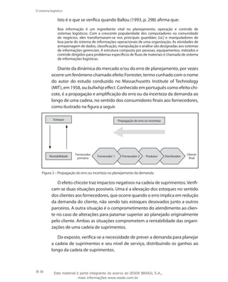 38
O sistema logístico
Isto é o que se verifica quando Ballou (1993, p. 298) afirma que:
Boa informação é um ingrediente vital no planejamento, operação e controle de
sistemas logísticos. Com a crescente popularidade dos computadores na comunidade
de negócios, eles transformaram-se nos principais guardiães [sic] e manipuladores de
boa parte do sistema de informações operacionais de uma organização. As atividades de
armazenagem de dados, classificação, manipulação e análise são designadas aos sistemas
de informações gerenciais. A estrutura composta por pessoas, equipamentos, métodos e
controle dirigidos para problemas específicos de fluxo de materiais é chamada de sistema
de informações logísticas.
Diante da dinâmica do mercado e/ou do erro de planejamento, por vezes
ocorre um fenômeno chamado efeito Forrester, termo cunhado com o nome
do autor do estudo conduzido no Massachusetts Institute of Technology
(MIT), em 1958, ou bullwhip effect. Conhecido em português como efeito chi-
cote, é a propagação e amplificação do erro ou da incerteza da demanda ao
longo de uma cadeia, no sentido dos consumidores finais aos fornecedores,
como ilustrado na figura a seguir.
Fornecedor 1 Fornecedor 2 Produtor Distribuidor
Cliente
final
Fornecedor
primário
Propagação do erro ou incerteza
Rentabilidade
Estoque
Figura 3 – Propagação do erro ou incerteza no planejamento da demanda.
O efeito chicote traz impactos negativos na cadeia de suprimentos. Verifi-
cam-se duas situações possíveis. Uma é a elevação dos estoques no sentido
dos clientes aos fornecedores, que ocorre quando o erro implica em redução
da demanda do cliente, não sendo tais estoques desovados junto a outros
parceiros. A outra situação é o comprometimento do atendimento ao clien-
te no caso de alterações para patamar superior ao planejado originalmente
pelo cliente. Ambas as situações comprometem a rentabilidade das organi-
zações de uma cadeia de suprimentos.
Do exposto, verifica-se a necessidade de prever a demanda para planejar
a cadeia de suprimentos e seu nível de serviço, distribuindo os ganhos ao
longo da cadeia de suprimentos.
Este material é parte integrante do acervo do IESDE BRASIL S.A.,
mais informações www.iesde.com.br
 